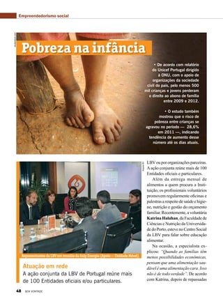 • De acordo com relatório
do Unicef Portugal dirigido
à ONU, com o apoio de
organizações da sociedade
civil do país, pelo menos 500
mil crianças e jovens perderam
o direito ao abono de família
entre 2009 e 2012.
• O estudo também
mostrou que o risco de
pobreza entre crianças se
agravou no período — 28,6%
em 2011 —, indicando
tendência de aumento desse
número até os dias atuais.
Atuação em rede
A ação conjunta da LBV de Portugal reúne mais
de 100 Entidades oficiais e/ou particulares.
shutterstock.com
RepresentantesdaLBVemreuniãodaGalpEnergia(Apoio—UnidadeMóvel)
ArquivoBV
Pobreza na infância
LBVou por organizações parceiras.
A ação conjunta reúne mais de 100
Entidades oficiais e particulares.
Além da entrega mensal de
alimentos a quem procura a Insti-
tuição, os profissionais voluntários
promovem regularmente oficinas e
palestras a respeito de saúde e higie-
ne, nutrição e gestão do orçamento
familiar.Recentemente,avoluntária
Katrina Halahan, da Faculdade de
Ciências e Nutrição da Universida-
dedoPorto,estevenoCentroSocial
da LBV para falar sobre educação
alimentar.
Na ocasião, a especialista ex-
plicou: “Quando as famílias têm
menos possibilidades econômicas,
pensam que uma alimentação sau-
dável é uma alimentação cara. Isso
não é de todo verdade”. De acordo
com Katrina, depois de repassadas
Empreendedorismo social
48 BOA VONTADE
 