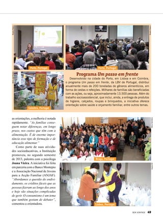 Programa Um passo em frente
Desenvolvido na cidade do Porto, em Lisboa e em Coimbra,
o programa Um passo em frente, da LBV de Portugal, distribui
anualmente mais de 200 toneladas de gêneros alimentícios, em
forma de cestas e refeições. Milhares de famílias são beneficiadas
com as ações, ou seja, aproximadamente 13.500 pessoas. Além do
trabalho socioassistencial, que inclui, ainda, a entrega de produtos
de higiene, calçados, roupas e brinquedos, a iniciativa oferece
orientação sobre saúde e orçamento familiar, entre outros temas.
Lisboa, Portugal
Braga, Portugal
Coimbra, Portugal
Porto, Portugal Porto, Portugal
MarcoSemblanoArquivoBV
MariaJoséPereiraRicardoRibeiro
RicardoRibeiro
as orientações, a melhoria é notada
rapidamente. “As famílias conse-
guem notar diferenças, em longo
prazo, nos custos que têm com a
alimentação. É de enorme impor-
tância esse tipo de formação e de
educação alimentar.”
Como parte de suas ativida-
des socioeducativas, a Instituição
promoveu, no segundo semestre
de 2013, palestra com a psicóloga
Joana Vieira. A iniciativa foi feita
em parceria com o Banco Montepio
e a Associação Nacional de Jovens
para a Acção Familiar (ANJAF).
“Abordamos a questão do endivi-
damento, os créditos fáceis que as
pessoas fizeram ao longo dos anos
e hoje são situações complicadas
de gerir. O consumismo é um tema
que também gostam de debater”,
comentou a orientadora.
BOA VONTADE 49
 