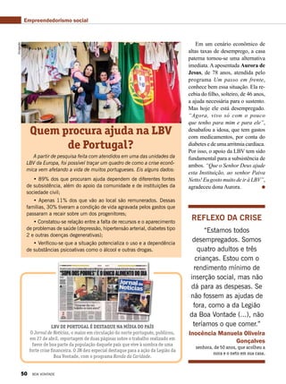 Reflexo da crise
“Estamos todos
desempregados. Somos
quatro adultos e três
crianças. Estou com o
rendimento mínimo de
inserção social, mas não
dá para as despesas. Se
não fossem as ajudas de
fora, como a da Legião
da Boa Vontade (...), não
teríamos o que comer.”
Inocência Manuela Oliveira
Gonçalves
senhora, de 50 anos, que acolheu a
nora e o neto em sua casa.
Quem procura ajuda na LBV
de Portugal?
A partir de pesquisa feita com atendidos em uma das unidades da
LBV da Europa, foi possível traçar um quadro de como a crise econô-
mica vem afetando a vida de muitos portugueses. Eis alguns dados:
• 89% dos que procuram ajuda dependem de diferentes fontes
de subsistência, além do apoio da comunidade e de instituições da
sociedade civil;
• Apenas 11% dos que vão ao local são remunerados. Dessas
famílias, 30% tiveram a condição de vida agravada pelos gastos que
passaram a recair sobre um dos progenitores;
• Constatou-se relação entre a falta de recursos e o aparecimento
de problemas de saúde (depressão, hipertensão arterial, diabetes tipo
2 e outras doenças degenerativas);
• Verificou-se que a situação potencializa o uso e a dependência
de substâncias psicoativas como o álcool e outras drogas.
Divulgação
Em um cenário econômico de
altas taxas de desemprego, a casa
paterna tornou-se uma alternativa
imediata. A aposentada Aurora de
Jesus, de 78 anos, atendida pelo
programa Um passo em frente,
conhece bem essa situação. Ela re-
cebia do filho, solteiro, de 46 anos,
a ajuda necessária para o sustento.
Mas hoje ele está desempregado.
“Agora, vivo só com o pouco
que tenho para mim e para ele”,
desabafou a idosa, que tem gastos
com medicamentos, por conta do
diabetes e de uma arritmia cardíaca.
Por isso, o apoio da LBV tem sido
fundamental para a subsistência de
ambos. “Que o Senhor Deus ajude
esta Instituição, ao senhor Paiva
Netto! Eu gosto muito de ir à LBV”,
agradeceu dona Aurora.
Empreendedorismo social
LBV de Portugal é destaque na mídia do país
O Jornal de Notícias, o maior em circulação do norte português, publicou,
em 27 de abril, reportagem de duas páginas sobre o trabalho realizado em
favor de boa parte da população daquele país que vive à sombra de uma
forte crise financeira. O JN deu especial destaque para a ação da Legião da
Boa Vontade, com o programa Ronda da Caridade.
50 BOA VONTADE
 