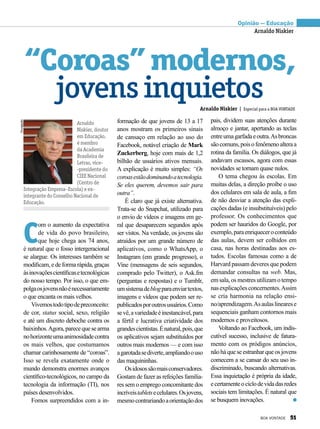 C
om o aumento da expectativa
de vida do povo brasileiro,
que hoje chega aos 74 anos,
é natural que o fosso intergeracional
se alargue. Os interesses também se
modificam, e de forma rápida, graças
àsinovaçõescientíficasetecnológicas
do nosso tempo. Por isso, o que em-
polgaosjovensnãoénecessariamente
o que encanta os mais velhos.
Vivemostodotipodepreconceito:
de cor, status social, sexo, religião
e até um discreto deboche contra os
baixinhos.Agora,parecequesearma
nohorizonteumaanimosidadecontra
os mais velhos, que costumamos
chamar carinhosamente de “coroas”.
Isso se revela exatamente onde o
mundo demonstra enormes avanços
científico-tecnológicos, no campo da
tecnologia da informação (TI), nos
países desenvolvidos.
Fomos surpreendidos com a in-
“Coroas”modernos,
jovensinquietos
Arnaldo
Niskier, doutor
em Educação,
é membro
da Academia
Brasileira de
Letras, vice-
-presidente do
CIEE Nacional
(Centro de
Integração Empresa–Escola) e ex-
integrante do Conselho Nacional de
Educação.
Arnaldo Niskier | Especial para a BOA VONTADE
Opinião — Educação
Arnaldo Niskier
Divulgação
formação de que jovens de 13 a 17
anos mostram os primeiros sinais
de cansaço em relação ao uso do
Facebook, notável criação de Mark
Zuckerberg, hoje com mais de 1,2
bilhão de usuários ativos mensais.
A explicação é muito simples: “Os
coroasestãodominandoatecnologia.
Se eles querem, devemos sair para
outra”.
É claro que já existe alternativa.
Trata-se do Snapchat, utilizado para
o envio de vídeos e imagens em ge-
ral que desaparecem segundos após
ser vistos. Na verdade, os jovens são
atraídos por um grande número de
aplicativos, como o WhatsApp, o
Instagram (em grande progresso), o
Vine (mensagens de seis segundos,
comprado pelo Twitter), o Ask.fm
(perguntas e respostas) e o Tumblr,
umsistemadeblogparaenviartextos,
imagens e vídeos que podem ser re-
publicadosporoutrosusuários.Como
sevê,avariedadeéinestancável,para
a fértil e lucrativa criatividade dos
grandescientistas.Énatural,pois,que
os aplicativos sejam substituídos por
outros mais modernos — e com isso
agarotadasediverte,ampliandoouso
das maquininhas.
Osidosossãomaisconservadores.
Gostam de fazer as refeições familia-
res sem o emprego concomitante dos
incríveistabletsecelulares.Osjovens,
mesmocontrariandoaorientaçãodos
pais, dividem suas atenções durante
almoço e jantar, apertando as teclas
entreumagarfadaeoutra.Asbroncas
sãocomuns,poisofenômenoalteraa
rotina da família. Os diálogos, que já
andavam escassos, agora com essas
novidades se tornam quase nulos.
O tema chegou às escolas. Em
muitas delas, a direção proíbe o uso
dos celulares em sala de aula, a fim
de não desviar a atenção das expli-
cações dadas (e insubstituíveis) pelo
professor. Os conhecimentos que
podem ser hauridos do Google, por
exemplo,paraenriqueceroconteúdo
das aulas, devem ser colhidos em
casa, nas horas destinadas aos es-
tudos. Escolas famosas como a de
Harvard passam deveres que podem
demandar consultas na web. Mas,
emsala,osmestresutilizamotempo
nasexplicaçõesconcernentes.Assim
se cria harmonia na relação ensi-­
no/apren­dizagem.Asaulaslinearese
sequenciais ganham contornos mais
modernos e proveitosos.
Voltando ao Facebook, um indis-
cutível sucesso, inclusive de fatura-
mento com os pródigos anúncios,
nãohá que se estranhar que os jovens
comecem a se cansar do seu uso in-
discriminado, buscando alternativas.
Essa inquietação é própria da idade,
ecertamenteociclodevidadasredes
sociais tem limitações. É natural que
se busquem inovações.
BOA VONTADE 51
 