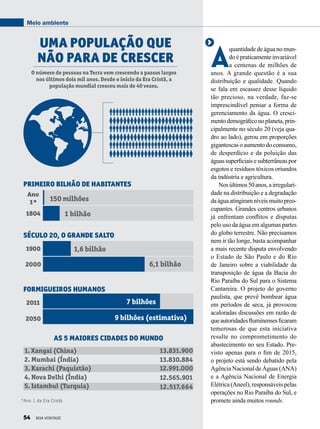 A
quantidade de água no mun-
do épraticamenteinvariável
a centenas de milhões de
anos. A grande questão é a sua
distribuição e qualidade. Quando
se fala em escassez desse líquido
tão precioso, na verdade, faz-se
imprescindível pensar a forma de
gerenciamento da água. O cresci-
mentodemográficonoplaneta,prin-
cipalmente no século 20 (veja qua-
dro ao lado), gerou em proporções
gigantescasoaumentodoconsumo,
de desperdício e da poluição das
águassuperficiaisesubterrâneaspor
esgotos e resíduos tóxicos oriundos
da indústria e agricultura.
Nosúltimos50anos,airregulari-
dade na distribuição e a degradação
daáguaatingiramníveismuitopreo­
cupantes. Grandes centros urbanos
já enfrentam conflitos e disputas
pelo uso da água em algumas partes
do globo terrestre. Não precisamos
nem ir tão longe, basta acompanhar
a mais recente disputa envolvendo
o Estado de São Paulo e do Rio
de Janeiro sobre a viabilidade da
transposição de água da Bacia do
Rio Paraíba do Sul para o Sistema
Cantareira. O projeto do governo
paulista, que prevê bombear água
em períodos de seca, já provocou
acaloradas discussões em razão de
queautoridadesfluminensesficaram
temerosas de que esta iniciativa
resulte no comprometimento do
abastecimento no seu Estado. Pre-
visto apenas para o fim de 2015,
o projeto está sendo debatido pela
Agência Nacional de Águas (ANA)
e a Agência Nacional de Energia
Elétrica (Aneel), responsáveis pelas
operações no Rio Paraíba do Sul, e
promete ainda muitos rounds.
Uma população que
não para de crescer
O número de pessoas na Terra vem crescendo a passos largos
nos últimos dois mil anos. Desde o início da Era Cristã, a
população mundial cresceu mais de 40 vezes.
150 milhões
1 bilhão
1,6 bilhão
6,1 bilhão
7 bilhões
9 bilhões (estimativa)
Ano
1*
1804
1900
2011
2000
2050
Primeiro bilhão de habitantes
As 5 maiores cidades do mundo
Século 20, o grande salto
Formigueiros humanos
1. Xangai (China)
2. Mumbai (Índia)
3. Karachi (Paquistão)
4. Nova Delhi (Índia)
5. Istambul (Turquia)
13.831.900
13.830.884
12.565.901
12.991.000
12.517.664
*Ano 1 da Era Cristã
Meio ambiente
54 BOA VONTADE
 