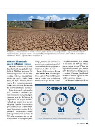 Recursos disponíveis
podem entrar em colapso
De acordo com as Nações Uni-
das, atualmente a população mun-
dial é de 7 bilhões, sendo que 768
milhões de pessoas já não têm aces-
so a água potável e a maior parte de-
las vive nas grandes cidades. Nesse
passo, em 2050 a demanda por esse
recurso deve postular um aumento
de44%sobreovolumedoconteúdo
das reservas atualmente existentes.
Essas informações, divulgadas
pela Conferência da ONU-Água
(um mecanismo interagencial para
coordenar as ações do Sistema da
Organização das Nações Unidas),
realizada em janeiro deste ano em
Zaragoza, Espanha, demonstram o
graudasdificuldadesaseremenfren-
tadas. Segundo especialistas da Or-
ganização, “a demanda por energia
pode experimentar um aumento de
50% até o mesmo ano. Isso por que
a necessidade de água para gerar
Para evitar o desabastecimento na Grande São Paulo, no dia 15 de maio, a Sabesp começou a captar o volume morto do
Sistema Cantareira. Com isso, passou a contar com 18,5 pontos percentuais dessa reserva, além dos 8,2% já existentes no
reservatório. Assim, a capacidade total foi para 26,7%.
Fonte: Organização das Nações Unidas para Agricultura e Alimentação – FAO
Indústria
22%
Agricultura
70%
Consumo de água
Doméstico
8%
energia primária está crescendo de
acordocomocrescimentoeconômi-
co, as mudanças demográficas e as
mudanças de estilos de vida”.
Para o hidrogeólogo Paulo
LopesVarella Neto, diretor de ges-
tão da Agência Nacional de Águas,
isso se explica pelo crescimento
populacional que levará a Terra
a hospedar em torno de 9 bilhões
de habitantes em 2050 e o fato de
que, apesar de possuir 70% de sua
superfície coberta de água, apenas
2,5% desse total são de água doce,
e, somente 1% desse líquido está
disponível em rios, lagos e no sub-
terrâneo ao nosso alcance.
Ele destaca a importância de um
Divulgação
BOA VONTADE 55
 