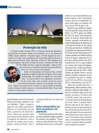 Meio ambiente
Promoção da vida
O Templo da Boa Vontade (TBV), a Pirâmide das Almas Benditas e
dos Espíritos Luminosos, desde a sua fundação, em 21 de outubro de
1989, sempre celebrou o respeito à água. A Fonte Sagrada do monu-
mento é um lugar muito prestigiado por causa desse líquido precioso. A
água percorre diversos filtros, atravessa a Nave do TBV, passando sob
o Cristal Sagrado, até jorrar na fonte. No local, o fundador do TBV, José
de Paiva Netto, fez fixar a seguinte mensagem: “Água é Vida,
sem ela torna-se impossível qualquer tipo de existência.
Poluí-la é crime de lesa-humanidade”.
Sendo um frequentador do Templo da Paz, o diretor
de gestão da Agência Nacional de Águas, Paulo Lopes
Varella Neto, fez questão de registrar em sua entre-
vista: “O conjunto dele é muito agradável, acolhedor.
Vou lá muitas vezes, faço a espiral, escuto um pouco
das músicas elevadas e aprecio os ambientes. Sou espí-
rita e imagino que todos temos o direito e a oportunidade de praticar
outras crenças. Acredito mesmo é na Espiritualidade Maior. O que vale
mesmo é o Amor pelas criaturas”.
perdasnosaneamentoaltíssimas,que
podem superar a 50%. Os próprios
sistemas têm de ser melhorados. Se
perde muita água na irrigação, ela
usa cerca de 70% de água”, diz.
Reduzir essas perdas já signifi-
caria um grande avanço. Só em São
Paulo, em 2012, quase um trilhão
de litros de água foram desperdi-
çados na rede de distribuição do
Estado, segundo informações da
AgênciaReguladoradeSaneamento
e Energia do Estado de São Paulo
(Arsesp), que fiscaliza o trabalho da
Companhia de Saneamento Básico
do Estado de São Paulo (Sabesp). O
volume,perdidocomfalhastécnicas
e desvios ilegais, representa 32,1%
de todo o abastecimento. Em 2013,
a perda foi de 31,2%, mas os dados
do volume não foram divulgados.
Apesar de alto, o índice fica abaixo
da média nacional de 38,8%. Dois
Estados da Região Norte e um da
Região Nordeste amargam os pio-
res resultados do país: o Amapá,
com 73,3% (em 2011), oAcre, com
64,7% e Pernambuco, com 65,7%.
Além das questões técnicas, o
hidrogeólogo chama também a aten-
ção para o papel de cada cidadão: “É
preciso economizar água, dentro dos
padrões aceitáveis. O esforço que
a ANA faz, assim como o governo e
os comitês de bacias [hidrográficas]
tem como ‘motor’ a posição indivi-
dual de cada um de nós. Somos os
maiores gestores de água do planeta.
Se cada um tomar consciência disso,
tudopodemudar.Devemospassarde
observadores para atores nesse pro-
cesso. E é na forma como colocamos
olixo,comotomamosbanho,lavamos
ocarro,eassimpordiante,quepode-
remos realmente contribuir”.
gerenciamento correto dos recursos
hídricos de forma a garantir o seu
uso múltiplo: “Água e natureza,
água nos rios, água segurando as
florestas, os ecossistemas, por um
lado, e promotora de desenvolvi-
mento. Temos que garantir água
para abastecimento humano, para
a produção de alimentos, para a
geração de energia, para a nave-
gação, e assim por diante. Esse é
o grande desafio que nós temos na
mão”.
Evitar o desperdício: um
dever de gestores e da
população.
OdiretordegestãodaANArefor-
çaanecessidadedemudarospadrões
de consumo com urgência. “Nossas
ações já estão afetando hoje. Temos
problemasmuitosériosacontecendo;
AndréFernandes
Divulgação
56 BOA VONTADE
 