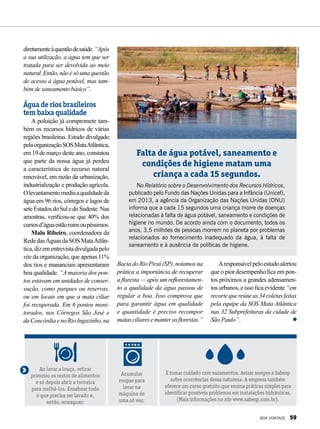 diretamenteàquestãodesaúde.“Após
a sua utilização, a água tem que ser
tratada para ser devolvida ao meio
natural.Então,nãoésóumaquestão
de acesso à água potável, mas tam-
bém de saneamento básico”.
Água de rios brasileiros
tem baixa qualidade
A poluição já compromete tam-
bém os recursos hídricos de várias
regiões brasileiras. Estudo divulgado
pelaorganizaçãoSOSMataAtlântica,
em 19 de março deste ano, constatou
que parte da nossa água já perdeu
a característica de recurso natural
renovável, em razão da urbanização,
industrialização e produção agrícola.
Olevantamentomediuaqualidadeda
água em 96 rios, córregos e lagos de
seteEstadosdoSuledoSudeste.Nas
amostras, verificou-se que 40% dos
cursosd’águaestãoruinsoupéssimos.
Malu Ribeiro, coordenadora da
RededasÁguasdaSOSMataAtlân-
tica,dizementrevistadivulgadapelo
site da organização, que apenas 11%
dos rios e mananciais apresentaram
boa qualidade. “A maioria dos pon-
tos estavam em unidades de conser-
vação, como parques ou reservas,
ou em locais em que a mata ciliar
foi recuperada. Em 6 pontos moni-
torados, nos Córregos São José e
daConcórdiaenoRioIngazinho,na
Falta de água potável, saneamento e
condições de higiene matam uma
criança a cada 15 segundos.
No Relatório sobre o Desenvolvimento dos Recursos Hídricos,
publicado pelo Fundo das Nações Unidas para a Infância (Unicef),
em 2013, a agência da Organização das Nações Unidas (ONU)
informa que a cada 15 segundos uma criança morre de doenças
relacionadas à falta de água potável, saneamento e condições de
higiene no mundo. De acordo ainda com o documento, todos os
anos, 3,5 milhões de pessoas morrem no planeta por problemas
relacionados ao fornecimento inadequado da água, à falta de
saneamento e à ausência de políticas de higiene.
Bacia do Rio Piraí (SP), notamos na
prática a importância de recuperar
a floresta — após um reflorestamen-
to a qualidade da água passou de
regular a boa. Isso comprova que
para garantir água em qualidade
e quantidade é preciso recompor
matasciliaresemanterasflorestas.”
Aresponsávelpeloestudoalertou
que o pior desempenho fica em pon-
tos próximos a grandes adensamen-
tos urbanos, e isso fica evidente “em
recortequereúneas34coletasfeitas
pela equipe da SOS Mata Atlântica
nas 32 Subprefeituras da cidade de
São Paulo”.
Ao lavar a louça, retirar
primeiro os restos de alimentos
e só depois abrir a torneira
para molhá-los. Ensaboar tudo
o que precisa ser lavado e,
então, enxaguar;
Acumular
roupas para
lavar na
máquina de
uma só vez;
E tomar cuidado com vazamentos. Avisar sempre à Sabesp
sobre ocorrências dessa natureza. A empresa também
oferece um curso gratuito que ensina práticas simples para
identificar possíveis problemas em instalações hidráulicas.
(Mais informações no site www.sabesp.com.br).
Shutterstock.com
BOA VONTADE 59
 