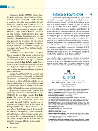 Ao leitor
Esta edição da BOA VONTADE põe em foco a
força do trabalho e da solidariedade ao divulgar a
expressiva marca de 11.053.113 atendimentos
e benefícios oferecidos a comunidades de baixa
renda pela Legião da Boa Vontade em 2013. A
reportagem com o balanço social da Instituição
nesse período é destaque da capa da revista e
exprime a própria razão de existir da LBV: ampa-
rar o ser humano e o Espírito Eterno dele e fazer
despertar o Cidadão Planetário que há em cada
indivíduo. Celebrando sempre a vida, a Entidade
está presente nos momentos de necessidade
e/ou de dor de milhares de pessoas e famílias em
situação vulnerável com o socorro material e sua
mensagem de Paz, de Amor, de Fraternidade e
de Fé Realizante.
A temática social e humanitária, que pauta
toda a atuação da LBV, consta ainda do artigo
“Solidariedade e direitos humanos no mundo”,
do diretor-presidente da Instituição, o jornalista,
escritor e radialista José de Paiva Netto. Nele, o
autor explica por que jamais devemos esmorecer
na luta pela promoção da dignidade humana e
pela erradicação das desigualdades sociais e de
gênero no mundo.
A seção “Meio Ambiente” traz também texto
de grande interesse e relevância, pelo conteúdo
atualíssimo: a matéria “Água, o líquido precioso”,
na qual se vê como a falta de cuidados e o uso
descontrolado desse recurso natural podem levar
a Humanidade a enfrentar um cenário de escassez
de tão vital substância nunca antes vivenciado.
Igualmente, merecem relevo especial duas
entrevistas exclusivas e descontraídas à BOA
VONTADE. Em uma delas, o locutor José Carlos
Araújo fala sobre os 50 anos de carreira e os
novos desafios que tem buscado. A outra consta
da seção “Samba & História”, que faz uma ho-
menagem ao saudoso cantor e compositor Jair
Rodrigues (1939-2014). Neste último bate-papo
com a Super Rede Boa Vontade de Comunicação,
ele destacou passagens da própria biografia e
comentou o amor pela música. Ao Espírito Eterno
do querido Jair, as melhores vibrações de Paz e
de carinho da Legião da Boa Vontade e de seu
dirigente, extensivas à família e aos amigos.
Boa leitura!
Revista apolítica e apartidária da Espiritualidade Ecumênica
BOA VONTADE é uma publicação da LBV, editada pela Editora Elevação. Registrada sob o no
18166 no livro “B” do 9o
Cartório de Registro de Títulos e Documentos de São Paulo.
Diretor e Editor-responsável: Francisco de Assis Periotto — MTE/DRTE/RJ 19.916 JP
chefe de redação: Rodrigo de Oliveira — MTE/DRTE/SP 42.853 JP
Coordenação geral de Pauta: Gerdeilson Botelho
Superintendência de marketing e comunicação: Gizelle Tonin de Almeida
Jornalistas Colaboradores Especiais: Airton Grazzioli, Arnaldo Niskier, Carlos Ar-
thur Pitombeira, Daniel Borges Nava, Hilton Abi-Rihan, José Carlos Araújo e Paulo Kramer.
Equipe Elevação: Adriane Schirmer, Cida Linares, Diego Ciusz, Giovanna Pinheiro, Leila
Marco, Leilla Tonin, Mariane de Oliveira Luz, Mário Augusto Brandão, Neuza Alves, Paulo Azor,
SilviaFernandaBovino,VivianR.Ferreira,WalterPeriotto,WanderlyAlbieriBaptistaeWilliamLuz.
Projeto Gráfico: Helen Winkler
Capa e Diagramação: Felipe Tonin e Helen Winkler
Impressão: Mundial Gráfica
Crédito da foto de capa: Arquivo BV
Endereço para correspondência: Rua Doraci, 90 • Bom Retiro • CEP 01134-050
• São Paulo/SP • Tel.: (11) 3225-4971 • Caixa Postal 13.833-9 • CEP 01216-970
• Internet: www.boavontade.com / E-mail: info@boavontade.com
A revista BOA VONTADE não se responsabiliza por conceitos e opiniões em seus
artigos assinados. A publicação obedece ao elevado propósito de estimular o debate
dos temas relevantes brasileiros e mundiais e de refletir as tendências do pensamento
contemporâneo.
A N O 5 8 • N o
2 3 6 • j an / f e v / m a r / a b r 2 0 1 4
Tiragem: 50 mil exemplares
Edição fechada em 19/5/2014
Reflexão de BOA VONTADE
“O Espírito tem lugar preponderante na nossa lide.
Entretanto, na preparação de jovens e adultos para a
subsistência neste mundo material de tecnologia jamais
vista — e paradoxalmente nos dias de hoje, tão instável
para os que labutam pelo futuro próprio —, devemos le-
var na mais alta consideração que os educandos têm de
ser com eficiência qualificados para a exigente demanda
do acirrado mercado de trabalho. E mais: de tal maneira
que não persigam um caminho em que a profissão para
a qual se prepararam não mais exista ao fim do curso. É
essencial, pois, receberem formação eficaz para que sejam
arrojados, empreendedores, de modo que possam suplantar
os acontecimentos supervenientes que, a qualquer instan-
te, desafiam a sociedade, assustando multidões. (...) De
nada adiantarão, portanto — digamos para argumentar —,
planejamentos audaciosos se não houver quem tenha sido
devidamente preparado para desenvolvê-los.”
Discurso de Paiva Netto ao corpo docente do Instituto de Educação da
LBV, em São Paulo/SP, em 1999, e que foi publicado nas revistas, enca-
minhadas às Nações Unidas, Sociedade Solidária (disponível em alemão,
espanhol, esperanto, francês, inglês e português) e Globalização do Amor
Fraterno (inicialmente editada em esperanto, francês, inglês e português).
6 BOA VONTADE
 
