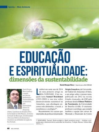 ClaytonFerreira
DanielBorges
Navaégeólogo
emestre
emCiências
Ambientaise
Sustentabilidade
naAmazônia,
pela
Universidade
Federaldo
Amazonas
(Ufam).ÉprofessordadisciplinaÉtica
daFaculdadeLaSalleManaus,secretário
deEstadodeMineração,Geodiversidade
eRecursosHídricosdoAmazonase
voluntárionasatividadesdaLegiãoda
BoaVontade.
Daniel Borges Nava | Especial para a BOA VONTADE
eEspiritualidade:
Educação
dimensõesdasustentabilidade
Opinião — Meio Ambiente
*¹ BENCHIMOL, Samuel. Zênite ecológico e Nadir econômico-social — Análises e pro-
postas para o desenvolvimento sustentável da Amazônia, 2a
edição, Manaus: Editora Valer,
2010, p. 7.
L
embrei-me neste ano de 2014
do meu primeiro artigo na
BOA VONTADE. Citei na-
quele texto Samuel Benchimol
(1923-2002) e sua tese sobre
desenvolvimento sustentável na
Amazônia, cuja abordagem an-
corava três dimensões: a social, a
econômica e a ecológica*¹.
Recentemente tive acesso por
intermédiodoprofessordoutorando
Sérgio Gonçalves, da Universida-
de Federal do Amazonas (Ufam),
a um artigo sobre o mesmo tema,
publicado em 2012 na revista
Estudos Avançados, da USP, pelo
professor doutor Elimar Pinheiro
do Nascimento, da Universidade
de Brasília (UnB). O eminente
professor e sociólogo, que compõe
também a equipe dos cursos de
Mestrado e Doutorado do Centro
shutterstock.com
60 BOA VONTADE
 