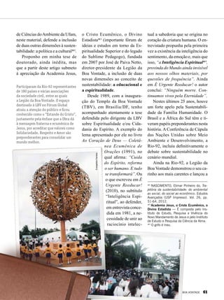 EvangelistoFerreira
ArquivoBV
de Ciências doAmbiente da Ufam,
neste material, defende a inclusão
de duas outras dimensões à susten-
tabilidade: a política e a cultural*².
Proponho em minha tese de
doutorado, ainda inédita, mas
que a partir deste artigo submeto
à apreciação da Academia Jesus,
o Cristo Ecumênico, o Divino
Estadista*³ (importante fórum de
ideias e estudos em torno da Es-
piritualidade Superior e do legado
do Sublime Pedagogo), fundada
em 2007 por José de Paiva Netto,
diretor-presidente da Legião da
Boa Vontade, a inclusão de duas
novas dimensões ao conceito de
sustentabilidade: a educacional e
a espiritualidade.
Desde 1989, com a inaugura-
ção do Templo da Boa Vontade
(TBV), em Brasília/DF, tenho
acompanhado atentamente a tese
defendida pelo dirigente da LBV
sobre Espiritualidade e/ou Cida-
dania do Espírito. A exemplo do
lema apresentado por ele no livro
Ao Coração de Deus — Coletâ-
nea Ecumênica de
Orações (1991), no
qual afirma: “Cuida
do Espírito, reforma
o ser humano. E tudo
se transformará”. Ou
o que escreveu em É
Urgente Reeducar!
(2010), no subtítulo
“Inteligência Espi-
ritual”, ao defender,
em entrevista conce-
dida em 1981, a ne-
cessidade de unir ao
raciocínio intelec-
tual a sabedoria que se origina no
coração da criatura humana. O en-
trevistado propunha pela primeira
vez a existência da inteligência do
sentimento, da emoção e, mais que
isso, “a Inteligência Espiri­tual*4
,
provinda do Mundo ainda invisível
aos nossos olhos materiais, por
questões de frequência”. Ainda
em É Urgente Reeducar! o autor
conclui: “Ninguém morre. Con-
tinuamos vivos pela Eternidade”.
Nestes últimos 25 anos, houve
um forte apelo pela Sustentabili-
dade da Família Humanidade. O
Brasil e a África do Sul têm e ti-
veram papéis preponderantes nesta
história. A Conferência de Cúpula
das Nações Unidas sobre Meio
Ambiente e Desenvolvimento, a
Rio-92, incluiu definitivamente o
debate sobre sustentabilidade no
cenário mundial.
Ainda na Rio-92, a Legião da
Boa Vontade demonstrou o seu ca-
rinho aos mais carentes e lançou a
*2
NASCIMENTO, Elimar Pinheiro do. Tra-
jetória da sustentabilidade: do ambiental
ao social, do social ao econômico. Estudos
Avançados (USP Impresso). Vol. 26, pp.
51-64, 2012.
*3
Academia Jesus, o Cristo Ecumênico, o
Divino Estadista — É composta pelo Ins-
tituto de Estudo, Pesquisa e Vivência do
Novo Mandamento de Jesus e pelo Instituto
de Estudo e Pesquisa da Ciência da Alma.
*4
O grifo é meu.
Participaram da Rio-92 representantes
de 180 países e várias associações
da sociedade civil, entre as quais
a Legião da Boa Vontade. O espaço
destinado à LBV no Fórum Global
atraiu a atenção do público e ficou
conhecido como o “Estande do Cristo”,
justamente pela ênfase que a Obra dá
à mensagem fraterna e ecumênica de
Jesus, por acreditar que valores como
Solidariedade, Respeito e Amor são
preponderantes para consolidar um
mundo melhor.
BOA VONTADE 61
 