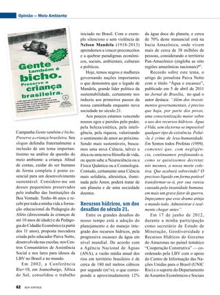 da água doce do planeta, e cerca
de 70% deste manancial está na
bacia Amazônica, onde vivem
mais de cerca de 38 milhões de
pessoas, considerando o território
Pan-Amazônico (engloba as oito
regiões amazônicas nacionais)*5
.
Recordo sobre este tema, o
artigo do jornalista Paiva Netto
com o título “Água e escassez”,
publicado em 5 de abril de 2011
no Jornal de Brasília, no qual o
autor destaca: “Além dos investi-
mentos governamentais, é preciso
que haja, por parte dos povos,
uma conscientização maior sobre
o uso dos recursos hídricos. Água
é Vida, sem ela torna-se impossível
qualquer tipo de existência. Poluí-
-la é crime de lesa-humanidade.
Em Somos todos Profetas (1999),
comentei que, com negligên-
cia, continuamos profanando-a,
como se quiséssemos decretar,
nós mesmos, a nossa morte cole-
tiva. Que acabará sobrevindo? O
precioso líquido em forma potável
transformar-se-á, por sua rareza
causada pela insanidade humana,
em mais um grave fator de guerra.
Impeçamos que esse drama atinja
o mundo todo. Administrar é real-
mente chegar antes”.
Em 17 de junho de 2012,
durante a minha participação
como secretário de Estado de
Mineração, Geodiversidade e
Recursos Hídricos do Governo
do Amazonas no painel temático
“Cooperação Construtiva” — co-
ordenado pela LBV com o apoio
do Centro de Informação das Na-
ções Unidas para o Brasil (UNIC
Rio) e o suporte do Departamento
deAssuntos Econômicos e Sociais
iniciado no Brasil. Com o exem-
plo silencioso e sem violência de
Nelson Mandela (1918-2013)
aprendemos a vencer preconceitos
e a quebrar paradigmas econômi-
cos, sociais, ambientais, culturais
e políticos.
Hoje, temos negros e mulheres
governando nações importantes
o que demonstra que o legado de
Mandela, grande líder político da
sustentabilidade, certamente nos
induziu aos primeiros passos da
nossa caminhada enquanto nova
sociedade no século 21.
Aos poucos estamos vencendo
nossos egos e paixões pelo poder,
pela beleza/estética, pela inteli-
gência, pela riqueza, valorizando
o sentimento de amor ao próximo.
Sendo mais sustentáveis, busca-
mos uma nova Ciência, talvez a
ética ou uma nova filosofia de vida,
ou quem sabe a Neurociência ou a
Física Quântica ou a Cosmologia.
Contudo, certamente uma Ciência
mais solidária, altruística, ilumi-
nada pelo Amor, poderá tratar de
um planeta e de uma sociedade
doentes.
Recursos hídricos, um dos
desafios do século 21.
Entre os grandes desafios do
nosso tempo está a adoção do
planejamento e do manejo inte-
grado dos recursos hídricos, pela
progressiva escassez da água em
nível mundial. De acordo com
a Agência Nacional de Águas
(ANA), a vazão média anual dos
rios em território brasileiro é de
cerca de 180 mil metros cúbicos
por segundo (m³/s); o que corres-
ponde a aproximadamente 12%
Campanha Gente também é bicho.
Preserve a criança brasileira. Seu
slogan defendia fraternalmente a
inclusão de um tema importan-
tíssimo na análise da questão do
meio ambiente: a criança. Afinal
de contas, cuidar do ser humano
de forma completa é ponto es-
sencial para um desenvolvimento
sustentável. Considero-me um
desses pequeninos preservados
pelo trabalho das Instituições da
Boa Von­tade. Tenho 46 anos e re-
cebi por toda a minha vida a forma-
ção educacional da Pedagogia do
Afeto (direcionada às crianças de
até 10 anos de idade) e da Pedago-
gia do Cidadão Ecumênico (a partir
dos 11 anos), proposta inovadora
criada pelo educador Paiva Netto,
desenvolvida nas escolas, nos Cen-
tros Comunitários de Assistência
Social e nos lares para idosos da
LBV no Brasil e no mundo.
Em 2002, a Conferência
Rio+10, em Joanesburgo, África
do Sul, consolidou o trabalho
Opinião — Meio Ambiente
62 BOA VONTADE
 