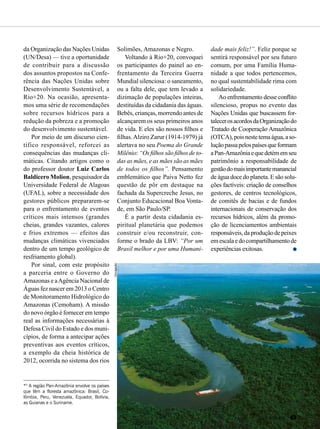 da Organização das Nações Unidas
(UN/Desa) — tive a oportunidade
de contribuir para a discussão
dos assuntos propostos na Confe-
rência das Nações Unidas sobre
Desenvolvimento Sustentável, a
Rio+20. Na ocasião, apresenta-
mos uma série de recomendações
sobre recursos hídricos para a
redução da pobreza e a promoção
do desenvolvimento sustentável.
Por meio de um discurso cien-
tífico responsável, reforcei as
consequências das mudanças cli-
máticas. Citando artigos como o
do professor doutor Luiz Carlos
Baldicero Molion, pesquisador da
Universidade Federal de Alagoas
(UFAL), sobre a necessidade dos
gestores públicos prepararem-se
para o enfrentamento de eventos
críticos mais intensos (grandes
cheias, grandes vazantes, calores
e frios extremos — efeitos das
mudanças climáticas vivenciados
dentro de um tempo geológico de
resfriamento global).
Por sinal, com este propósito
a parceria entre o Governo do
Amazonas e aAgência Nacional de
Águas fez nascer em 2013 o Centro
de Monitoramento Hidrológico do
Amazonas (Cemoham). A missão
do novo órgão é fornecer em tempo
real as informações necessárias à
Defesa Civil do Estado e dos muni-
cípios, de forma a antecipar ações
preventivas aos eventos críticos,
a exemplo da cheia histórica de
2012, ocorrida no sistema dos rios
Solimões, Amazonas e Negro.
Voltando à Rio+20, convoquei
os participantes do painel ao en-
frentamento da Terceira Guerra
Mundial silenciosa: o saneamento,
ou a falta dele, que tem levado a
dizimação de populações inteiras,
destituídas da cidadania das águas.
Bebês, crianças, morrendo antes de
alcançarem os seus primeiros anos
de vida. E eles são nossos filhos e
filhas.Alziro Zarur (1914-1979) já
alertava no seu Poema do Grande
Milênio: “Os filhos são filhos de to-
das as mães, e as mães são as mães
de todos os filhos”. Pensamento
emblemático que Paiva Netto fez
questão de pôr em destaque na
fachada da Supercreche Jesus, no
Conjunto Educacional Boa Vonta-
de, em São Paulo/SP.
É a partir desta cidadania es-
piritual planetária que podemos
construir e/ou reconstruir, con-
forme o brado da LBV: “Por um
Brasil melhor e por uma Humani-
dade mais feliz!”. Feliz porque se
sentirá responsável por seu futuro
comum, por uma Família Huma-
nidade a que todos pertencemos,
no qual sustentabilidade rima com
solidariedade.
Ao enfrentamento desse conflito
silencioso, propus no evento das
Nações Unidas que buscassem for-
talecerosacordosdaOrganizaçãodo
Tratado de Cooperação Amazônica
(OTCA),poisnestetemaágua,aso-
luçãopassapelospaísesqueformam
aPan-Amazôniaequedetémemseu
patrimônio a responsabilidade de
gestãodomaisimportantemanancial
de água doce do planeta. E são solu-
ções factíveis: criação de conselhos
gestores, de centros tecnológicos,
de comitês de bacias e de fundos
internacionais de conservação dos
recursos hídricos, além da promo-
ção de licenciamentos ambientais
responsáveis,daproduçãodepeixes
emescalaedocompartilhamentode
experiências exitosas.
*5
A região Pan-Amazônia envolve os países
que têm a floresta amazônica: Brasil, Co-
lômbia, Peru, Venezuela, Equador, Bolívia,
as Guianas e o Suriname.
Divulgação
BOA VONTADE 63
 