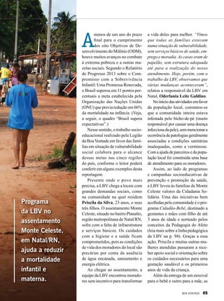 A
menos de um ano do prazo
final para o cumprimento
dos oito Objetivos de De-
senvolvimento do Milênio (ODM),
houve muitos avanços no combate
à extrema pobreza e a outras ma-
zelas sociais. Segundo o Relatório
de Progresso 2013 sobre o Com-
promisso com a Sobrevivência
Infantil: Uma Promessa Renovada,
o Brasil superou em 11 pontos per-
centuais a meta estabelecida pela
Organização das Nações Unidas
(ONU) que previa redução em 66%
da mortalidade na infância. (Veja,
a seguir, o quadro “Brasil supera
expectativas”.)
Nesse sentido, o trabalho socio-
educacional realizado pela Legião
da Boa Vontade em favor das famí-
lias em situação de vulnerabilidade
social colabora para o alcance
dessas metas nas cinco regiões
do país, conforme o leitor poderá
conferir em alguns exemplos desta
reportagem.
Presente onde o povo mais
precisa, a LBV chega a locais com
grandes demandas sociais, como
na comunidade na qual residem
Priscila da Silva, 23 anos, e seus
três filhos. O assentamento Monte
Celeste, situado no bairro Planalto,
região metropolitana de Natal/RN,
sofre com a falta de infraestrutura
e serviços básicos. Os cuidados
com a higiene e a saúde ficam
comprometidos, pois as condições
de vida dos moradores do local são
precárias por conta da ausência
de água encanada, saneamento e
energia elétrica.
Ao chegar ao assentamento, a
equipe da LBV encontrou morado-
res sem incentivo para transformar
Programa
da LBV no
assentamento
Monte Celeste,
em Natal/RN,
ajuda a reduzir
a mortalidade
infantil e
materna.
LeillaTonin
a vida deles para melhor. “Vimos
que todas as famílias estavam
numa situação de vulnerabilidade,
sem serviços básicos de saúde, em-
prego e moradia. As casas eram de
papelão, sem estrutura adequada
até para a realização do nosso
atendimento. Hoje, porém, com o
trabalho da LBV, observamos que
várias mudanças aconteceram”,
relatou a responsável da LBV em
Natal, Oderlania Leite Galdino.
Noiníciodasatividadesemfavor
da população local, constatou-se
que a comunidade inteira estava
infestada pelo bicho-de-pé (inseto
responsável por causar uma doença
infecciosadapele),semmencionara
ocorrênciadepatologiasgeralmente
associadas a condições sanitárias
inadequadas, como a verminose.
Com a ajuda de parceiros e da popu-
lação local foi construída uma base
de atendimento para os moradores.
Assim, ao lado de programas
e campanhas socioeducativas de
prevenção e promoção da saúde,
a LBV levou às famílias de Monte
Celeste valores da Cidadania So-
lidária. Uma das iniciativas bem
acolhidas pela comunidade é o pro-
grama Cidadão-Bebê, destinado a
gestantes e mães com filho de até
3 anos de idade e norteado pelos
conceitos da Pedagogia do Afeto
(leia mais sobre a linha pedagógica
da LBV na p. 94). Graças a essa
ação, Priscila e muitas outras mu-
lheres atendidas passaram a rece-
ber apoio social e orientação sobre
os cuidados necessários para uma
gestação saudável e os primeiros
anos de vida da criança.
Além da entrega de um enxoval
para o bebê e outro para a mãe, as
BOA VONTADE 65
 