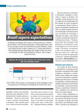 Diversos parceiros se juntaram
à Instituição, ajudando a inten-
sificar o apoio às famílias. Por
exemplo, a partir da parceria com
a Cooperativa de Enfermagem do
Rio Grande do Norte (Coopern),
o assentamento Monte Celes­te e
outras comunidades atendidas pela
LBV na capital potiguar passam a
ser beneficiadas sistematicamente
com atividades de orientação e
educação em saúde, o que reforça
as ações socioeducativas já desen-
volvidas nesses locais. “Vínhamos
procurando uma instituição onde
pudéssemos desempenhar ações
de abrangência social na área da
saúde. Felizmente, encontramos
a LBV, uma instituição séria. (...)
Pelo que tenho visto, a LBV tam-
bém tem investido em organização
e educação”, afirmou o presidente
da Coopern, Marcelo Bessa, à re-
vista Foco, em novembro de 2013.
Debates que educam
Na Legião da Boa Vontade,
o atendimento socioeducacional
privilegia a orientação sobre saúde
e higiene, a educação e a cultura.
Todos os dias, milhares de crianças
e jovens em situação de vulnerabi-
lidade social têm acesso a conteúdo
de qualidade e realizam pesquisas
e debates fraternos acerca de temas
da atualidade, como preconceito,
doenças sexualmente transmissí-
veis e malefícios do consumo de
álcool e de outras drogas.
Esses e outros importantes as-
suntos são amplamente discutidos
nas aulas da disciplina Convivên-
cia, presente na grade curricular
das escolas da Instituição desde
1999. A iniciativa de introduzir a
O Relatório de Progresso 2013 sobre o Compromisso com a Sobrevi-
vência Infantil: Uma Promessa Renovada, iniciativa global para impe-
dir que crianças morram em decorrência de causas evitáveis, mostra
que o Brasil fez bem a lição e superou em 11 pontos percentuais a
meta estabelecida pela Organização das Nações Unidas que previa
uma redução em 66% da mortalidade na infância. Veja, a seguir,
dados do Unicef:
Brasil supera expectativas
Número de mortes de crianças com menos de 5 anos
(por mil nascidos vivos)
Entre 1990 e 2012, graças a combinação de várias estratégias, houve
uma queda de 77% da taxa de mortalidade de menores de 5 anos.
1990
10 30 6014 62
2012
atendidas contam com palestras
educativas que enfatizam o forta-
lecimento dos vínculos afetivos e
familiares. “Sinto-me muito feliz
e quero continuar frequentando
o programa. Aqui, aprendi muita
coisa. Mesmo já tendo dois filhos,
não sabia onde encontrar as vita-
minas certas que poderiam ajudar
na minha terceira gestação. Na
LBV aprendi a importância do
Amor e a acreditar em um mundo
melhor para mim e minha famí-
lia!”, declarou Priscila, confiante.
Saúde e qualidade de vida
66 BOA VONTADE
 