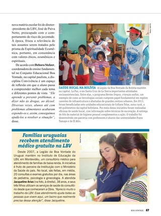 nova matéria escolar foi do diretor-
-presidente da LBV, José de Paiva
Netto, preocupado com o com-
portamento de risco da juventude.
À época, frisou a relevância de
tais assuntos serem tratados pelo
prisma da Espiritua­lidade Ecumê­
nica, portanto, em consonância
com valores éticos, ecumênicos e
espirituais.
De acordo com Debora Stelzer,
coor­denadora do ensino fundamen-
tal no Conjunto Educacional Boa
Vontade, na capital paulista, a dis-
ciplina Convivência é um espaço
de reflexão em que o aluno passa
a compreender melhor cada tema
e diferentes pontos de vista. “Ele
aprende a prevenir problemas, a
dizer não às drogas, ao álcool.
Diversas vezes, alunos até com
problemas alimentares acabaram
expondo-os e, assim, conseguimos
ajudá-los a resolver a situação”,
disse.
Famílias uruguaias
recebem atendimento
médico gratuito na LBV
Desde 2007, a Legião da Boa Vontade do
Uruguai mantém no Instituto de Educação da
LBV, em Montevidéu, um consultório médico para
atendimento de famílias de baixa renda. A iniciativa
é fruto de parceira da Instituição com o Ministério
da Saúde do país. No local, são feitas, em média,
20 consultas e exames gratuitos por dia, nas áreas
de pediatria, psicologia e ginecologia. A atendida
Jacqueline Arias (na foto, à direita), 38 anos, e seus
três filhos utilizam os serviços de saúde do consultó-
rio desde que conheceram a Obra. “Aprecio muito o
trabalho da LBV. Esse atendimento ajuda todas as
pessoas que vivem aqui, um bairro que realmente
precisa dessa atenção”, disse Jacqueline.
MacielFerreira
saúde bucal na bolívia A Legião da Boa Vontade da Bolívia mantém
na capital, La Paz, e em Santa Cruz de La Sierra importantes atividades
socioassistenciais. Entre elas, o programa Dentes limpos, crianças sadias, um
exemplo de como as tecnologias sociais cumprem papel fundamental em regiões
carentes de infraestrutura e afastadas de grandes centros urbanos. Em 2013,
foram beneficiadas sete unidades educacionais de Collana Tolar, zona rural, a
68 quilômetros da capital boliviana. Por meio dessa iniciativa foram realizadas
oficinas de saúde bucal, com informação sobre técnicas de escovação. A entrega
de kits de material de higiene pessoal complementou a ação. O trabalho foi
desenvolvido em parceria com professores e alunos das universidades Franz
Tamayo e de El Alto.
MelinaValencia
BOA VONTADE 67
 