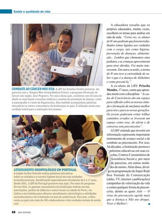 A educadora ressalta que os
próprios educandos, muitas vezes,
escolhem os temas para análise em
sala de aula. “Certa vez, os alunos
do6o
ano pediramquefossemtraba-
lhados temas ligados aos cuidados
com o corpo, tais como higiene,
prevenção de doenças, alimenta-
ção... Lembro que chamamos uma
pediatra,eascriançasaproveitaram
para tirar dúvidas. Foi muito inte-
ressante.Emoutraocasião,aturma
do 9o
ano teve a curiosidade de sa-
ber o que é a doença de Alzheimer
e como preveni-la.”
A ex-aluna da LBV Priscila
Mendes, 17 anos, conta que apren-
deumuitocomadisciplina:“As au-
las de Convivência são um espaço
para reflexão sobre as nossas atitu-
deseformaçãodeumfuturomelhor
para nós e para as novas gerações.
Os jovens poderiam evitar trilhar
caminhos errados se tivessem um
espaço como esse, de alerta e de
conversa sem preconceitos”.
ALBV entende que investir em
informação representa importante
instrumento de avanço social e de
combate ao preconceito. Por isso,
há décadas, a Instituição promove
palestras educativas em suas es-
colas, Centros Comunitários de
Assistência Social e, por meio
de parcerias, em outras unida-
desdeensino.Alémdisso,divul-
ga na programação da Super Rede
Boa Vontade de Comunicação
(rádio, TV, internet e publicações)
campanhas de valorização da vida
e contra qualquer forma de precon-
ceito, dentre as quais Aids — O
vírus do preconceito agride mais
que a doença e Não use drogas.
Viver é Melhor!.
Combate ao câncer nos EUA A LBV dos Estados Unidos promove, em
parceria com a Rutgers New Jersey Medical School, o programa Prevenção do
Câncer (em inglês, Save Program). Por meio dessa ação, mulheres com 40 anos de
idade ou mais fazem consultas médicas e exames de prevenção da doença, como
a mamografia e o teste de Papanicolau. Elas também acompanham palestras
educativas no centro comunitário da Instituição no país. É utilizada ainda uma
unidade móvel para a realização dos exames.
atendimento odontológico em portugal
A Legião da Boa Vontade realiza palestras educativas
sobre os cuidados e a correta higiene bucal em suas unidades
socioeducacionais, beneficiando especialmente estudantes de 5 a 17 anos.
Desde 2001, a LBV de Portugal promove essa ação. Por meio do programa
Sorriso Feliz, os agentes comunitários da Instituição visitam escolas,
associações, jardins de infância e outros locais na cidade do Porto, em
Lisboa e em Coimbra para oferecer atendimento odontológico e atividades
socioeducativas e de orientação na área da saúde bucal. Para isso, a Obra
conta no país com mais de 200 colaboradores e três unidades móveis de saúde
oral.
Fotos:ArquivoBV
Saúde e qualidade de vida
68 BOA VONTADE
 