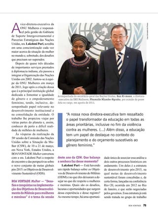 A
vice-diretora-executiva da
ONU Mulheres e responsá-
vel pela gestão do Gabinete
de Suporte Intergovernamental e
Parcerias Estratégicas das Nações
Unidas,sra.LakshmiPuri,acredita
em uma conscientização cada vez
maior acerca da situação da mulher
nomundoe,sobretudo,dosdesafios
que precisam ser superados.
Depois de quase três décadas
de importantes serviços prestados
à diplomacia indiana, ela passou a
integrar a Organização das Nações
Unidas em 2002. Juntou-se à equi-
pe da ONU Mulheres em março
de 2011, logo após a criação dessa
que é a principal instituição global
dedicada a fomentar a igualdade
de gênero e o empoderamento
feminino, tendo, inclusive, de-
sempenhado papel relevante no
desenvolvimento institucional e
na consolidação da entidade. O
trabalho lhe propiciou viajar por
várias partes do planeta e, assim,
conhecer de perto a difícil reali­
dade de milhões de mulheres.
Às vésperas da realização da
58a
sessão da Comissão das Nações
Unidas sobre a Situação da Mu-
lher (CSW), de 10 a 21 de março,
em Nova York, Estados Unidos, a
BOAVONTADEMulherconversou
com a sra. Lakshmi Puri a respeito
doencontroedasperspectivassobre
o novo conjunto de metas globais
pós-2015:osObjetivosdeDesenvol-
vimento Sustentável (ODS).
BOA VONTADE Mulher — “Desa-
fioseconquistasnaimplementa-
ção dos Objetivos de Desenvolvi-
mentodoMilênioparamulheres
e meninas” é o tema da sessão
“A nossa nova diretora-executiva tem ressaltado
o papel transformador da educação em todas as
áreas prioritárias, inclusive no fim da violência
contra as mulheres. (...) Além disso, a educação
tem um papel de destaque no contexto do
planejamento e do orçamento suscetíveis ao
gênero feminino.”
deste ano da CSW. Que balanço
a senhora faz desse momento?
Lakshmi Puri — Está havendo
um rápido balanço sobre os Objeti-
vosdeDesenvolvimentodoMilênio
(ODM) e no que eles deixaram a de-
sejar no que diz respeito a mulheres
e meninas. Quais são os desafios,
lacunaseoportunidadesquesurgem
dessa experiência e desse registro?
Aomesmotempo,háumaoportuni-
Acompanhada do secretário-geral das Nações Unidas, Ban Ki-moon, a diretora-
-executiva da ONU Mulheres, Phumzile Mlambo-Ngcuka, por ocasião da posse
dela no cargo, em agosto de 2013.
EvanSchneider/UNPhotos
dade única de associar essa análise a
dois outros processos históricos em
andamento. Um deles é a estrutura
de desenvolvimento pós-2015, na
qual metas de desenvolvimento
sustentável foram concebidas e, de
certaforma,lançadasnaconferência
Rio+20, ocorrida em 2012 no Rio
de Janeiro, e que serão negociadas
pelosgovernos.Essaestruturajáestá
sendo tratada no grupo de trabalho
BOA VONTADE 71
 