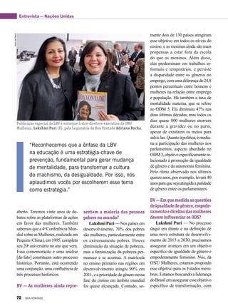 AlzirodePaiva
Publicação especial da LBV é entregue à vice-diretora-executiva da ONU
Mulheres, Lakshmi Puri (E), pela Legionária da Boa Vontade Adriana Rocha.
aberto. Teremos vinte anos de de-
bates sobre as plataformas de ações
em favor das mulheres. Também
sabemos que a 4a
Conferência Mun-
dialsobreasMulheres,realizadaem
Pequim(China),em1995,completa
seu 20o
aniversário no ano que vem.
Essa comemoração e uma análise
[do fato] constituem outro processo
histórico. Portanto, está ocorrendo
uma conjunção, uma confluência de
três processos históricos.
BV — As mulheres ainda repre-
mente dois de 130 países atingiram
esse objetivo em todos os níveis do
ensino, e as meninas ainda são mais
propensas a estar fora da escola
do que os meninos. Além disso,
elas predominam em trabalhos in-
formais e temporários, e persiste
a disparidade entre os gêneros no
emprego,comumadiferençade24,8
pontos percentuais entre homens e
mulheres na relação entre emprego
e população. Há também a taxa de
mortalidade materna, que se refere
ao ODM 5. Ela diminuiu 47% nas
duas últimas décadas, mas todos os
dias quase 800 mulheres morrem
durante a gravidez ou no parto,
apesar de existirem os meios para
salvá-las.Quantoàpolítica,émedia-
na a participação das mulheres nos
parlamentos, aspecto abordado no
ODM3,objetivoespecificamentere-
lacionado à promoção da igualdade
de gênero e da autonomia feminina.
Pelo ritmo observado nos últimos
quinze anos, por exemplo, levará 40
anosparaquesejaatingidaaparidade
de gênero entre os parlamentares.
BV—Emquemedidaasquestões
deigualdadedegênero,empode-
ramentoedireitosdasmulheres
devem influenciar os ODS?
Lakshmi Puri — No processo
daqui em diante e na definição de
uma nova estrutura de desenvolvi-
mento de 2015 a 2030, precisamos
assegurar avanços em um objetivo
específico de igualdade de gênero e
empoderamento feminino. Nós, da
ONU Mulheres, estamos propondo
esse objetivo para os Estados mem-
bros. Estamos buscando a liderança
doBrasilemasseguraresseobjetivo
específico de transformação, com
“Reconhecemos que a ênfase da LBV
na educação é uma estratégia-chave de
prevenção, fundamental para gerar mudança
de mentalidade, para transformar a cultura
do machismo, da desigualdade. Por isso, nós
aplaudimos vocês por escolherem esse tema
como estratégia.”
sentam a maioria das pessoas
pobres no mundo?
LakshmiPuri—Nospaísesem
desenvolvimento, 70% dos pobres
são mulheres, particularmente entre
os extremamente pobres. Houve
diminuição da situação de pobreza,
mas a feminização da pobreza per-
manece e se acentua. A matrícula
no ensino primário nas regiões em
desenvolvimento atingiu 90% em
2011, e a prioridade de gênero nessa
fase do ensino em âmbito mundial
foi quase alcançada. Contudo, so-
Entrevista — Nações Unidas
72 BOA VONTADE
 