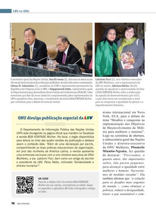 nismo internacional em Nova
York, EUA, para o debate do
tema “Desafios e conquistas na
implementação dos Objetivos
de Desenvolvimento do Milê-
nio para mulheres e meninas”.
Logo na cerimônia de abertura,
a subsecretária-geral das Nações
Unidas e diretora-executiva
da ONU Mulheres, Phumzile
Mlambo-Ngcuka, fez questão
de destacar: “Precisamos, o
quanto antes, dar importantes
saltos, não passos pequenos,
para alcançar a igualdade entre
mulheres e homens. Necessita-
mos de medidas ousadas”. Ela
também afirmou que “a solução
para os desafios mais urgentes
do mundo — como eliminar a
pobreza, reduzir a desigualdade,
trazer a paz sustentável e com-
O Departamento de Informação Pública das Nações Unidas
(DPI) está divulgando na página oficial que mantém no Facebook
a revista BOA VONTADE Mulher. No local, o órgão disponibiliza
para leitura os links das quatro versões da publicação e destaca
assim o conteúdo dela: “Além de uma declaração por escrito,
compartilhando as boas práticas educacionais da organização,
em prol das mulheres da América Latina, a revista apresenta
uma entrevista exclusiva com a vice-diretora-executiva da ONU
Mulheres, a sra. Lakshmi Puri, bem como um artigo do escritor
e presidente da LBV, Paiva Netto, intitulado ‘Solidariedade e
direitos humanos’”.
LBV na ONU
QR CODE
Para ler a edição 2014 da revista BOA VONTADE
Mulher em seu celular, smartphone ou tablet, baixe
no aparelho o aplicativo QR Code e fotografe o código
ao lado.
Lakshmi Puri (E), vice-diretora-executiva
da ONU Mulheres, com a representante da
LBV no evento, Adriana Rocha. Ela fez
questão de agradecer a oportunidade de falar
à BOA VONTADE Mulher sobre a elaboração
da agenda de desenvolvimento pós-2015,
a qual deve levar em consideração a meta
para se conquistar a igualdade de gênero e o
empoderamento feminino.
Osecretário-geraldasNaçõesUnidas,BanKi-moon(E),discursanaaberturada
58a
sessãodaComissãosobreaSituaçãodaMulher.Aoladodeleestãooembaixador
Libran N. Cabactulan (C), presidente da CSW e representante permanente da
República das Filipinas junto à ONU, e Tegegnework Gettu, subsecretário-geral
doDepartamentoparaAssembleia-GeraleGestãodeConferências(DGACM).Cabe
mencionar que Ban Ki-moon ainda foi cumprimentado pelos representantes da
LBVeagradeceu-lhes,atencioso,orecebimentodarevistaBOAVONTADEMulher,
que contribuiu para o debate do tema do evento.
ONU divulga publicação especial da LBV
YreneSantana
UNPhotos/PauloFilgueiras
76 BOA VONTADE
 