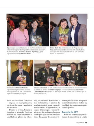 bater as alterações climáticas
— só pode ser alcançada com a
participação plena e equitativa
das mulheres”.
Durante o evento, buscou-se
examinar a situação feminina
mundial ao serem abordados a
igualdade de gênero na educa-
A publicação especial da Legião da Boa Vontade é entregue à
subsecretária-geral das Nações Unidas e diretora-executiva
da ONU Mulheres, Phumzile Mlambo-Ngcuka (E), pela
representante da LBV Adriana Rocha.
Helen Clark (D), administradora do Programa das
Nações Unidas para o Desenvolvimento (Pnud), toma
conhecimento das recomendações da LBV acerca do
tópico da conferência.
Mariana Malaman, da LBV, confraterniza com integrantes do Exército brasileiro,
o general de divisão Edson Leal Pujol (D) e o comandante militar José Luiz
Jaborandy Júnior, à frente da Missão das Nações Unidas para a Estabilização no
Haiti (Minustah).
ção, no mercado de trabalho e
nos parlamentos; os direitos da
mulher quanto à saúde e aos di-
reitos sexuais e reprodutivos; o
acesso à tecnologia; e outros tó-
picos. As discussões colaboraram
ainda para que fossem definidos
itens da agenda de desenvolvi-
mento pós-2015 que assegurem
o empoderamento da mulher e a
igualdade de gênero como prio-
ridades globais.
Exemplo da LBV
Uma das instituições partici-
pantes da assembleia, a Legião
O embaixador Antonio Patriota,
representante permanente do Brasil
nas Nações Unidas, com a publicação
especial da LBV em português.
GabrielaMarinho
GabrielaMarinhoYreneSantana
SâmaraMalaman
BOA VONTADE 77
 
