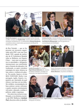 da Boa Vontade — que se faz
presente em encontros organi-
zados pela ONU com esse foco
desde 1995, quando da realiza-
ção da 4ª Conferência Mundial
sobre as Mulheres, em Pequim,
China — mais uma vez apresen-
tou às autoridades e delegações
internacionais sua contribuição
para o fomento da educação e da
reeducação, as quais considera
estratégias de maior eficácia na
luta contra a violência de gêne-
ro. Na ocasião, lançou a revista
BOA VONTADE Mulher (em
português, inglês, francês e es-
panhol), por intermédio da qual
oferece, com base em seu traba-
lho solidário, recomendações de
boas práticas sociais referentes
a quatro assuntos extremamente
relevantes: educação, combate à
pobreza, saúde e segurança.
Em entrevista exclusiva à pu-
blicação, a vice-diretora-executi-
va da ONU Mulheres, Lakshmi
Puri, discorreu sobre os desafios
Danilo Parmegiani, representante da Legião da Boa Vontade
na ONU, conversa com Rabiha Diab, ministra para os Assuntos
da Mulher da Palestina (C), e a embaixadora Somaia Barghouti,
conselheira sênior e observadora permanente da Missão da
Palestina para a ONU.
Cristina Carrión, ministra da Missão Permanente do
Uruguai nas Nações Unidas, e a representante da LBV,
Conceição de Albuquerque, que lhe apresenta as
recomendações da Instituição.
Sandra Fernandez (E), da LBV, e
Najat Vallaud-Belkacem (D), ministra
de Direitos da Mulher, da Cidade, da
Juventude e dos Esportes da França.
Danilo Parmegiani entrega a revista BOA
VONTADE Mulher em francês à senadora
Aisha Alhassan, do governo da Nigéria.
Yrene Santana (E), da LBV, e Agnes Leina (C) e Grace Mbugua, integrantes da
delegação do Quênia.
SâmaraMalaman
GabrielaMarinho
GabrielaMarinhoElianaGonçalves
ElianaGonçalves
BOA VONTADE 79
 