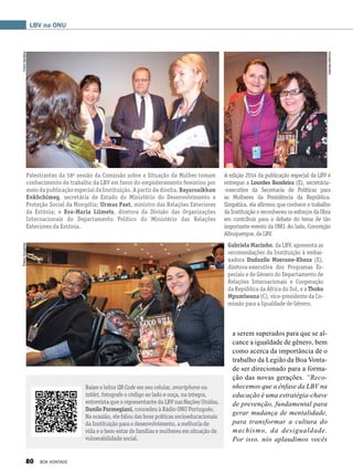 a serem superados para que se al-
cance a igualdade de gênero, bem
como acerca da importância de o
trabalho da Legião da Boa Vonta-
de ser direcionado para a forma-
ção das novas gerações. “Reco-
nhecemos que a ênfase da LBV na
educação é uma estratégia-chave
de prevenção, fundamental para
gerar mudança de mentalidade,
para transformar a cultura do
machismo, da desigualdade.
Por isso, nós aplaudimos vocês
Baixe o leitor QR Code em seu celular, smartphone ou
tablet, fotografe o código ao lado e ouça, na íntegra,
entrevista que o representante da LBV nas Nações Unidas,
Danilo Parmegiani, concedeu à Rádio ONU Português.
Na ocasião, ele falou das boas práticas socioeducacionais
da Instituição para o desenvolvimento, a melhoria de
vida e o bem-estar de famílias e mulheres em situação de
vulnerabilidade social.
A edição 2014 da publicação especial da LBV é
entregue a Lourdes Bandeira (E), secretária-
-executiva da Secretaria de Políticas para
as Mulheres da Presidência da República.
Simpática, ela afirmou que conhece o trabalho
da Instituição e reconheceu os esforços da Obra
em contribuir para o debate do tema de tão
importante evento da ONU. Ao lado, Conceição
Albuquerque,daLBV.
LBV na ONU
Palestrantes da 58a
sessão da Comissão sobre a Situação da Mulher tomam
conhecimento do trabalho da LBV em favor do empoderamento feminino por
meio da publicação especial da Instituição. A partir da direita, Bayarsaikhan
Enkhchimeg, secretária de Estado do Ministério do Desenvolvimento e
Proteção Social da Mongólia; Urmas Paet, ministro das Relações Exteriores
da Estônia; e Eva-Maria Liimets, diretora da Divisão das Organizações
Internacionais do Departamento Político do Ministério das Relações
Exteriores da Estônia.
Gabriela Marinho, da LBV, apresenta as
recomendações da Instituição à embai-
xadora Duduzile Moerane-Khoza (E),
diretora-executiva dos Programas Es-
peciais e de Gênero do Departamento de
Relações Internacionais e Cooperação
da República da África do Sul, e a Thoko
Mpumlwana (C), vice-presidente da Co-
missão para a Igualdade de Gênero.
GabrielaMarinho
YreneSantanaElianaGonçalves
80 BOA VONTADE
 