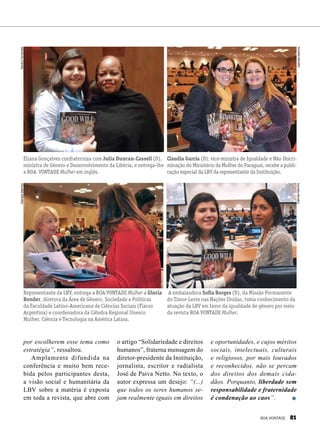 por escolherem esse tema como
estratégia”, ressaltou.
Amplamente difundida na
conferência e muito bem rece-
bida pelos participantes desta,
a visão social e humanitária da
LBV sobre a matéria é exposta
em toda a revista, que abre com
Claudia García (D), vice-ministra de Igualdade e Não Discri-
minação do Ministério da Mulher do Paraguai, recebe a publi-
cação especial da LBV da representante da Instituição.
Eliana Gonçalves confraterniza com Julia Duncan-Cassell (D),
ministra de Gênero e Desenvolvimento da Libéria, e entrega-lhe
a BOA VONTADE Mulher em inglês.
A embaixadora Sofia Borges (D), da Missão Permanente
do Timor-Leste nas Nações Unidas, toma conhecimento da
atuação da LBV em favor da igualdade de gênero por meio
da revista BOA VONTADE Mulher.
Representante da LBV, entrega a BOA VONTADE Mulher a Gloria
Bonder, diretora da Área de Gênero, Sociedade e Políticas
da Faculdade Latino-Americana de Ciências Sociais (Flacso
Argentina) e coordenadora da Cátedra Regional Unesco
Mulher, Ciência e Tecnologia na América Latina.
o artigo “Solidariedade e direitos
humanos”, fraterna mensagem do
diretor-presidente da Instituição,
jornalista, escritor e radialista
José de Paiva Netto. No texto, o
autor expressa um desejo: “(...)
que todos os seres humanos se-
jam realmente iguais em direitos
e oportunidades, e cujos méritos
sociais, intelectuais, culturais
e religiosos, por mais louvados
e reconhecidos, não se percam
dos direitos dos demais cida-
dãos. Porquanto, liberdade sem
responsabilidade e fraternidade
é condenação ao caos”.
GabrielaMarinho
SandraFernandezGabrielaMarinho
GabrielaMarinho
BOA VONTADE 81
 