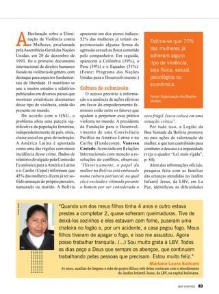A
Declaração sobre a Elimi-
nação da Violência contra
as Mulheres, proclamada
pelaAssembleia-Geral das Nações
Unidas, em 20 de dezembro de
1993, foi o primeiro documento
internacional de direitos humanos
focado na violência de gênero, com
destaque para aspectos fundamen-
tais de liberdade. O manifesto se
une a muitos estudos e relatórios
publicados em diversos países que
mostram estatísticas alarmantes
desse tipo de violência, ainda tão
presente no mundo.
De acordo com a ONU, o
problema afeta uma parcela sig-
nificativa da população feminina,
independentemente de país, etnia,
classe social ou grau de instrução.
A América Latina é apontada
como uma das regiões com maior
incidência desse crime. Dados de
relatório divulgado pela Comissão
Econômica para aAmérica Latina
e o Caribe (Cepal) informam que
45% das mulheres dizem já ter so-
frido ameaças do próprio parceiro,
namorado ou marido. A Bolívia
apresenta um dos piores índices:
52% das mulheres já teriam ex-
perimentado alguma forma de
agressão sexual ou física cometida
pelo companheiro. Em seguida,
aparecem a Colômbia (39%), o
Peru (39%) e o Equador (31%).
(Fonte: Programa das Nações
Unidas para o Desenvolvimento.)
Cultura de submissão
O acesso precário à informa-
ção e a ausência de ações efetivas
em favor do empoderamento fe-
minino estão entre os fatores que
ajudam a perpetuar essa prática
violenta no mundo. A presidente
da Fundação para o Desenvol-
vimento de uma Convivência
Pacífica na América Latina e no
Caribe (Fundeconp), Vanessa
Castedo, licenciada em Relações
Internacionais com menção a re-
soluções de conflitos, observou:
“Historicamente, o papel da
mulher na Bolívia está embasado
numa cultura patriarcal, na qual
ela é excluída e vitimada perante
o homem por ser considerada o
sexo frágil. Isso a coloca em uma
situação crítica”.
Por tudo isso, a Legião da
Boa Vontade da Bolívia promove
no país ações de valorização da
mulher, o que tem contribuído para
combater o descaso e a impunidade
(veja o quadro “Lei mais rígida”,
p. 84).
Além das informações oficiais,
pesquisa feita com as famílias
das crianças atendidas no Jardim
Infantil Jesus, da LBV, em La
Paz, identificou as dificuldades
“Quando um dos meus filhos tinha 4 anos e outro estava
prestes a completar 2, quase sofreram queimaduras. Tive de
deixá-los sozinhos e eles estavam com fome, puseram uma
chaleira no fogão e, por um acidente, a casa pegou fogo. Meus
filhos tiveram de apagar o fogo, e isso me assustou. Agora
posso trabalhar tranquila. (...) Sou muito grata à LBV. Todos
os dias peço a Deus que sempre os abençoe, que continuem
trabalhando pelas pessoas que precisam. Estou muito feliz.”
Mariana Laura Sullcani
34 anos, auxiliar de limpeza e mãe de quatro filhos; três deles contaram com o atendimento
do Jardim Infantil Jesus, da LBV, na capital boliviana.
AndreaVarela
Estima-se que 70%
das mulheres já
sofreram algum
tipo de violência,
seja física, sexual,
psicológica ou
econômica.
Fonte: Organização das Nações
Unidas.
BOA VONTADE 83
 