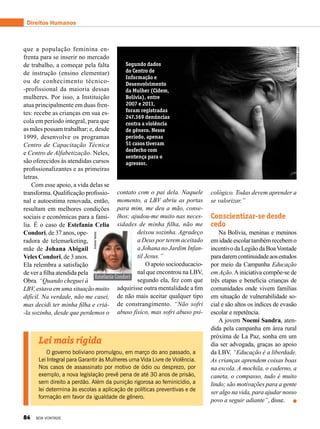 cológico. Todas devem aprender a
se valorizar.”
Conscientizar-se desde
cedo
Na Bolívia, meninas e meninos
emidadeescolartambémrecebemo
incentivo da Legião da BoaVontade
paradaremcontinuidadeaosestudos
por meio da Campanha Educação
em Ação.Ainiciativa compõe-se de
três etapas e beneficia crianças de
comunidades onde vivem famílias
em situação de vulnerabilidade so-
cial e são altos os índices de evasão
escolar e repetência.
A jovem Noemí Sandra, aten-
dida pela campanha em área rural
próxima de La Paz, sonha em um
dia ser advogada, graças ao apoio
da LBV. “Educação é a liberdade.
As crianças aprendem coisas boas
na escola. A mochila, o caderno, a
caneta, o compasso, tudo é muito
lindo; são motivações para a gente
ser algo na vida, para ajudar nosso
povo a seguir adiante”, disse.
Estefanía Condori
que a população feminina en-
frenta para se inserir no mercado
de trabalho, a começar pela falta
de instrução (ensino elementar)
ou de conhecimento técnico-
-profissional da maioria dessas
mulheres. Por isso, a Instituição
atua principalmente em duas fren-
tes: recebe as crianças em sua es-
cola em período integral, para que
as mães possam trabalhar; e, desde
1999, desenvolve os programas
Centro de Capacitação Técnica
e Centro de Alfabetização. Neles,
são oferecidos às atendidas cursos
profissionalizantes e as primeiras
letras.
Com esse apoio, a vida delas se
transforma. Qualificação profissio-
nal e autoestima renovada, então,
resultam em melhores condições
sociais e econômicas para a famí-
lia. É o caso de Estefanía Celia
Condori, de 37 anos, ope-
radora de telemarketing,
mãe de Johana Abigail
Veles Condori, de 3 anos.
Ela relembra a satisfação
de ver a filha atendida pela
Obra. “Quando cheguei à
LBV, estava em uma situação muito
difícil. Na verdade, não me casei,
mas decidi ter minha filha e criá-
-la sozinha, desde que perdemos o
AndreaVarela
contato com o pai dela. Naquele
momento, a LBV abriu as portas
para mim, me deu a mão, conse-
lhos; ajudou-me muito nas neces-
sidades de minha filha, não me
deixou sozinha. Agradeço
a Deus por terem aceitado
a Johana no Jardim Infan-
til Jesus.”
O apoio socioeducacio-
nal que encontrou na LBV,
segundo ela, fez com que
adquirisse outra mentalidade a fim
de não mais aceitar qualquer tipo
de constrangimento. “Não sofri
abuso físico, mas sofri abuso psi-
Lei mais rígida
O governo boliviano promulgou, em março do ano passado, a
Lei Integral para Garantir às Mulheres uma Vida Livre de Violência.
Nos casos de assassinato por motivo de ódio ou desprezo, por
exemplo, a nova legislação prevê pena de até 30 anos de prisão,
sem direito a perdão. Além da punição rigorosa ao feminicídio, a
lei determina às escolas a aplicação de políticas preventivas e de
formação em favor da igualdade de gênero.
Segundo dados
do Centro de
Informação e
Desenvolvimento
da Mulher (Cidem,
Bolívia), entre
2007 e 2011,
foram registradas
247.369 denúncias
contra a violência
de gênero. Nesse
período, apenas
51 casos tiveram
desfecho com
sentença para o
agressor.
Direitos Humanos
shutterstock.com
84 BOA VONTADE
 