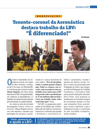 Acontece no DF
O
Centro Comunitário de As-
sistência Social, da Legião
da Boa Vontade, recebeu,
no dia 9 de maio, em Brasília/DF,
a visita do tenente-coronel-aviador
Mauro Rogério, da Força Aérea
Brasileira (FAB). Na oportunidade,
ele conheceu as dependências e o
trabalhosocioeducacionalrealizado
pela Instituição na capital federal.
Ao visitar as salas de atividade
do programa Criança: Futuro no
Presente!, Mauro Rogério conver-
sou com meninas e meninos que
participam da iniciativa, incenti-
Visite, apaixone-se
e ajude a LBV!
Em Brasília/DF, o Centro Comunitário de Assistência Social da LBV está
localizado no SGAS 915, Lote 74 (ao lado do Templo da Boa Vontade).
Para outras informações, ligue: (61) 3410-6000.
B r a s í l i a / D F
Tenente-coronel da Aeronáutica
destaca trabalho da LBV:
"É diferenciado!"
vando-os a nunca desistirem de
seus sonhos. “Percebi disciplina,
ordem e respeito quando cheguei
aqui. Todas as crianças, sem ex-
ceção, veem no professor uma au-
toridade. Esses valores que a LBV
tem passado estão se perdendo por
aí. É um ambiente diferenciado e
existe um trabalho muito nobre
sendo feito aqui”, disse.
Na LBV, os pequeninos parti-
cipam de atividades que contem-
plam oficinas lúdicas, recreativas,
esportivas e culturais que ajudam
a fortalecer a convivência fa-
miliar e comunitária, visando à
garantia de direitos sociais. To-
das as ações são permeadas pela
Pedagogia do Afeto, que integra,
ao lado da Pedagogia do Cidadão
Ecumênico, a inovadora linha
educacional criada pelo educador
Paiva Netto. Essa proposta se
fundamenta na formação integral
do ser humano, porque o vê nas
suas dimensões física, psicoló-
gica, social e espiritual, o que é
indispensável para a construção
de uma sociedade verdadeira-
mente solidária.
O tenente-coronel da Aeronáutica conversou com as crianças e destacou a importância de nunca desistirem de seus sonhos.
Fotos:GustavoHenriqueLima
Da Redação
BOA VONTADE 85
 