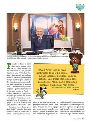 F
oi dado, no dia 21 de março
deste ano, o pontapé inicial
do 12º Fórum Internacional
dos Soldadinhos de Deus, da LBV.
A partir do tema “Futebol da Cari-
dade—Fazendogolsparamelhorar
o mundo”, escolhido pelas próprias
crianças atendidas pela Legião da
BoaVontade,umasériedeatividades
está sendo organizada ao longo de
2014. O assunto, mais do que nunca
em pauta — por causa da realização
da Copa do Mundo no Brasil —,
ganhou abordagens especiais no
encontro, que ocorreu nas escolas
e nos Centros Comunitários de As-
sistência Social da Instituição e nas
Igrejas Ecumênicas da Religião de
Deus, do Cristo e do Espírito Santo.
De acordo com o diretor-presi-
dente da LBV e criador do evento,
o educador José de Paiva Netto, o
fórum é uma iniciativa da Institui-
“Para o Amor vencer os maus
sentimentos de 10 x 0, é preciso
cultivar o respeito, a amizade, ajudar ao
próximo, fazer oração e ter sempre bons
pensamentos. Assim, o Amor será sempre
campeão, e as pessoas, mais felizes!”
Allana Maria da Silva, 10 anos.
Araxá/MG.
ção com o objetivo de promover o
protagonismo infantil, ao dar a essa
gente pequena um amplo espaço
para expor ideias e aprender a se
defender do mal, da violência. Por
isso, uma variada programação, es-
pecialmenteelaboradaparaoevento,
foioferecidanaqueladataàgarotada,
que pôde expressar sua opinião por
meio de ações artísticas, culturais
e esportivas, mostrando que tem
muito com o que contribuir para um
GRANDE REPERCUSSÃO Palestra do diretor-presidente da LBV, José de Paiva Netto, é transmitida,
via satélite, por rádio, televisão e internet para o Brasil e exterior.
BOA VONTADE 87
 