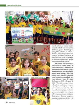 mundo melhor. As crianças partici-
paramderodasdeconversa,debates,
dinâmicas, jogos, dramatizações,
coreografias, oficinas de pintura e
desenho, apresentações musicais,
contação de histórias, confecção de
brinquedoscomsucataeoutrostipos
de material reaproveitável, painéis
temáticos e mostras culturais.
Cabe destacar que as atividades
promovidas em todas as edições do
fórum incentivam o debate de as-
suntos atuais importantes referentes
à sociedade e que se procura incluir
semprenessaspráticasavivênciade
valores éticos, ecumênicos e espiri-
tuais. Isso está em consonância com
o que afirmou, à época da criação
do fórum, em 2003, o dirigente da
LBV: “Convidaremos psicólogos,
educadores, profissionais compro-
missados com a educação e que
têm algo a acrescentar ao desen-
volvimento saudável das crianças.
O pensamento delas é uma reflexão
que nos dá perspectiva de um mun-
do melhor. (...) Vocês [crianças]
possuem força diante de Deus. Vão
Soldadinhos de Deus
Manaus/AM
Goiânia/GO
Petrópolis/RJ
Campo Grande/MS
MariadoSocorroLeãoEgezielCarlos
LeonardoTomaz
GenivaldoMarquiza
88 BOA VONTADE
 
