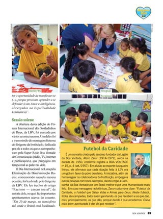 ter a oportunidade de manifestar-se
(...), porque precisam aprender a se
defender (com Amor e inteligência,
alicerçados na Espiritualidade
Ecumê­nica)”.
Sessão solene
A abertura desta edição do Fó-
rum Internacional dos Soldadinhos
de Deus, da LBV, foi marcada por
váriosacontecimentos.Umdelesfoi
atransmissãodemensagemfraterna
dodirigentedaInstituição,dedicada
por ele a todos os que o acompanha-
vam pela Super Rede Boa Vontade
deComunicação(rádio,TV,internet
e publicações), que propagou em
tempo real as palavras dele.
O Dia Internacional de Luta pela
Eliminação da Discriminação Ra-
cial, comemorado naquela mesma
ocasião, foi lembrado pelo dirigente
da LBV. Ele leu trechos do artigo
“Racismo — cancro social”, de
autoriadele,noqualfazimportantes
apontamentos acerca do assunto.
“Em 20 de março, no hemisfério
sul, onde o Brasil está localizado,
Recife/PE Uruguai
Paraguai
BrunoGonçalves
BettinaLopezGracielaRaquel
É um conceito criado pelo saudoso fundador da Legião
da Boa Vontade, Alziro Zarur (1914-1979), ainda na
década de 1950, conforme registra a BOA VONTADE
no
15, p. 4 (set./1957). Em alusão ao esporte das quatro
linhas, ele afirmava que cada doação feita à LBV era
um gol em favor do povo brasileiro. A iniciativa, além de
homenagear os colaboradores da Instituição, empolgava
outras pessoas com bons exemplos, dando corpo à Cam-
panha da Boa Vontade por um Brasil melhor e por uma Humanidade mais
feliz. Em suas mensagens radiofônicas, Zarur costumava dizer: “Futebol da
Caridade, o Futebol que Salva Vidas e Almas para Deus. Neste futebol,
todos são campeões, todos saem ganhando: os que recebem e os que dão,
mas, principalmente, os que dão, porque dando é que recebemos. Coisa
mais bem-aventurada é dar do que receber”.
Alziro Zarur
Futebol da Caridade
BOA VONTADE 89
 
