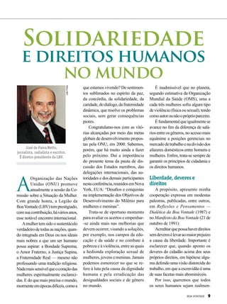 JoãoPreda
José de Paiva Netto,
jornalista, radialista e escritor.
É diretor-presidente da LBV.
que estamos vivendo? De sentimen-
tos sublimados no espírito da paz,
da concórdia, da solidariedade, da
caridade,dodiálogo,dafraternidade
dinâmica, que resolve os problemas
sociais, sem gerar consequências
piores.
Congratulamo-nos com as vitó-
rias alcançadas por meio das metas
globais de desenvolvimento propos-
tas pela ONU, em 2000. Sabemos,
porém, que há muito ainda a fazer
pelo próximo. Daí a importância
do presente tema da pauta de dis-
cussão dos Estados membros, das
delegações internacionais, das au-
toridades e dos demais participantes
nestaconferência,reunidosemNova
York, EUA: “Desafios e conquistas
na implementação dos Objetivos de
Desenvolvimento do Milênio para
mulheres e meninas”.
Trata-se de oportuno momento
para avaliar os acertos e empenhar-
-se ainda mais nas melhorias que
devem ocorrer, visando a soluções,
por exemplo, nos campos da edu-
cação e da saúde e no combate à
pobreza e à violência, entre as quais
a hedionda exploração sexual de
mulheres, jovens e meninas. Jamais
podemos esmorecer no que se re-
fere à luta pela causa da dignidade
humana e pela erradicação das
desigualdades sociais e de gênero
no mundo.
É inadmissível que no planeta,
segundo estimativa da Organização
Mundial da Saúde (OMS), uma a
cada três mulheres sofra algum tipo
de violência (física ou sexual), tendo
comoautorounãoopróprioparceiro.
Éfundamentalqueigualmentese
avance no fim da diferença de salá-
rios entre os gêneros, no acesso mais
equânime a posições gerenciais no
mercadodetrabalhoenadivisãodos
afazeres domésticos entre homens e
mulheres. Enfim, trata-se sempre de
garantir os princípios de cidadania e
os direitos humanos.
Liberdade, deveres e
direitos
A propósito, apresento minha
cooperação expressa em modestas
palestras, publicadas, entre outros,
em Reflexões e Pensamentos —
Dialética da Boa Vontade (1987) e
no Manifesto da Boa Vontade (21 de
outubro de 1991):
Acreditarquepossahaverdireitos
semdeveresélevaraomaiorprejuízo
a causa da liberdade. Importante é
esclarecer que, quando aponto os
deveres do cidadão acima dos seus
próprios direitos, em hipótese algu-
ma defendo uma visão distorcida do
trabalho, em que a escravidão é uma
de suas facetas mais abomináveis.
Por isso, queremos que todos
os seres humanos sejam realmen-
Solidariedade
e direitos humanos
no mundo
A
Organização das Nações
Unidas (ONU) promove
anualmente a sessão da Co-
missão sobre a Situação da Mulher.
Com grande honra, a Legião da
BoaVontade(LBV)temprestigiado,
comsuacontribuição,háváriosanos,
esse notável encontro internacional.
Amulhertemsidoosustentáculo
verdadeiro de todas as nações, quan-
do integrada em Deus ou nos ideais
mais nobres a que um ser humano
possa aspirar: a Bondade Suprema,
o Amor Fraterno, a Justiça Supina,
a Fraternidade Real — mesmo não
professando uma tradição religiosa.
Nadamaissensívelqueocoraçãodas
mulheres espiritualmente esclareci-
das. E do que mais precisa o mundo,
mormenteemépocasdifíceis,comoa
BOA VONTADE 9
 