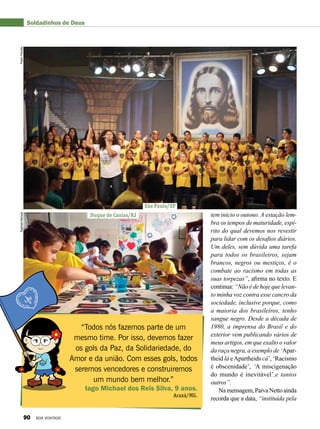 tem início o outono. A estação lem-
bra os tempos de maturidade, espí-
rito do qual devemos nos revestir
para lidar com os desafios diários.
Um deles, sem dúvida uma tarefa
para todos os brasileiros, sejam
brancos, negros ou mestiços, é o
combate ao racismo em todas as
suas torpezas”, afirma no texto. E
continua: “Não é de hoje que levan-
to minha voz contra esse cancro da
sociedade, inclusive porque, como
a maioria dos brasileiros, tenho
sangue negro. Desde a década de
1980, a imprensa do Brasil e do
exterior vem publicando vários de
meus artigos, em que exalto o valor
da raça negra, a exemplo de ‘Apar-
theid lá e Apartheids cá’, ‘Racismo
é obscenidade’, ‘A miscigenação
do mundo é inevitável’,e tantos
outros”.
Namensagem,PaivaNettoainda
recorda que a data, “instituída pela
“Todos nós fazemos parte de um
mesmo time. Por isso, devemos fazer
os gols da Paz, da Solidariedade, do
Amor e da união. Com esses gols, todos
seremos vencedores e construiremos
um mundo bem melhor.”
Iago Michael dos Reis Silva, 9 anos.
Araxá/MG.
Soldadinhos de Deus
São Paulo/SP
Duque de Caxias/RJ
PedroPeriottoRaphaelManoel
90 BOA VONTADE
 