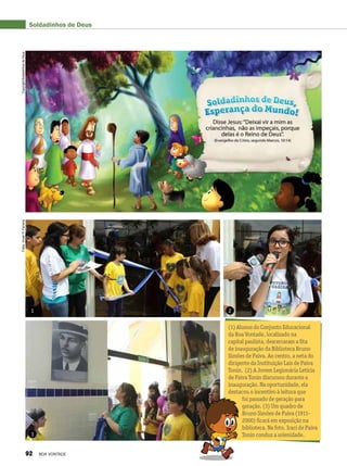 Soldadinhos de Deus
1 2
3
(1) Alunos do Conjunto Educacional
da Boa Vontade, localizado na
capital paulista, descerraram a fita
de inauguração da Biblioteca Bruno
Simões de Paiva. Ao centro, a neta do
dirigente da Instituição Laís de Paiva
Tonin. (2) A Jovem Legionária Letícia
de Paiva Tonin discursou durante a
inauguração. Na oportunidade, ela
destacou o incentivo à leitura que
foi passado de geração para
geração. (3) Um quadro de
Bruno Simões de Paiva (1911-
2000) ficará em exposição na
biblioteca. Na foto, Iraci de Paiva
Tonin conduz a solenidade.
Fotos:VivianR.FerreiraCopyright/SoldadinhosdeDeus
92 BOA VONTADE
 