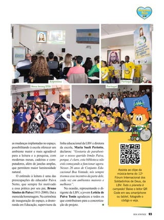 Assista ao clipe da
música-tema do 12o
Fórum Internacional dos
Soldadinhos de Deus, da
LBV: Todo o planeta é
campeão! Baixe o leitor QR
Code em seu smartphone
ou tablet, fotografe o
código e veja.
asmudançasimplantadasnoespaço,
possibilitando à escola oferecer um
ambiente maior e mais agradável
para a leitura e a pesquisa, com
modernas mesas, cadeiras e com-
putadores, além de janelas amplas,
que permitem maior luminosidade
natural.
O estímulo à leitura é uma das
preocupações do educador Paiva
Netto, que sempre foi motivado
a essa prática por seu pai, Bruno
SimõesdePaiva(1911-2000).Daía
merecidahomenagem.Nacerimônia
de inauguração do espaço, a douto-
randa em Educação, supervisora da
linha educacional da LBVe diretora
da escola, Maria Suelí Periotto,
declarou: “Gostaria de parabeni-
zar o nosso querido Irmão Paiva,
porque, é claro, esta biblioteca não
está começando a funcionar agora.
Nesses 26 anos de Conjunto Edu-
cacional Boa Vontade, nós sempre
tivemosesseincentivodapartedele,
cada vez em ambientes maiores e
melhores”.
Na ocasião, representando o di-
rigente da LBV, a jovem Letícia de
Paiva Tonin agradeceu a todos os
que contribuíram para a concretiza-
ção do projeto.
Portugal
Portugal
Argentina
ArquivoBVArquivoBV
AndréFranchi
Nova Jersey/EUA
GabrielaMarinho
BOA VONTADE 93
 