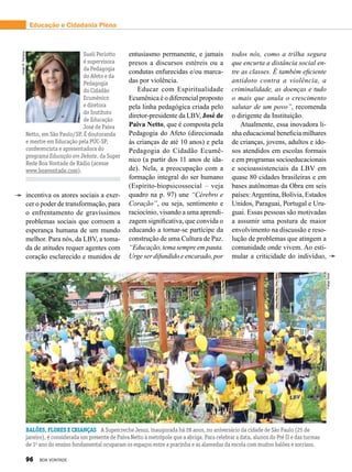 Educação e Cidadania Plena
entusiasmo permanente, e jamais
presos a discursos estéreis ou a
condutas enfurecidas e/ou marca-
das por violência.
Educar com Espiritualidade
Ecumênica é o diferencial proposto
pela linha pedagógica criada pelo
diretor-presidente da LBV, José de
Paiva Netto, que é composta pela
Pedagogia do Afeto (direcionada
às crianças de até 10 anos) e pela
Pedagogia do Cidadão Ecumê­
nico (a partir dos 11 anos de ida-
de). Nela, a preocupação com a
formação integral do ser humano
(Espírito-biopsicossocial – veja
quadro na p. 97) une “Cérebro e
Coração”, ou seja, sentimento e
raciocínio, visando a uma aprendi-
zagem significativa, que convida o
educando a tornar-se partícipe da
construção de uma Cultura de Paz.
“Educação,temasempreempauta.
Urge ser difundido e encarado, por
todos nós, como a trilha segura
que encurta a distância social en-
tre as classes. É também eficiente
antídoto contra a violência, a
criminalidade, as doenças e tudo
o mais que anula o crescimento
salutar de um povo”, recomenda
o dirigente da Instituição.
Atualmente, essa inovadora li-
nha educacional beneficia milhares
de crianças, jovens, adultos e ido-
sos atendidos em escolas formais
e em programas socioeducacionais
e socioassistenciais da LBV em
quase 80 cidades brasileiras e em
bases autônomas da Obra em seis
países:Argentina, Bolívia, Estados
Unidos, Paraguai, Portugal e Uru-
guai. Essas pessoas são motivadas
a assumir uma postura de maior
envolvimento na discussão e reso-
lução de problemas que atingem a
comunidade onde vivem. Ao esti-
mular a criticidade do indivíduo,
FelipeTonin
VivianR.Ferreira
Suelí Periotto
é supervisora
da Pedagogia
do Afeto e da
Pedagogia
do Cidadão
Ecumênico
e diretora
do Instituto
de Educação
José de Paiva
Netto, em São Paulo/SP. É doutoranda
e mestre em Educação pela PUC-SP,
conferencista e apresentadora do
programa Educação em Debate, da Super
Rede Boa Vontade de Rádio (acesse
www.boavontade.com).
incentiva os atores sociais a exer-
cer o poder de transformação, para
o enfrentamento de gravíssimos
problemas sociais que corroem a
esperança humana de um mundo
melhor. Para nós, da LBV, a toma-
da de atitudes requer agentes com
coração esclarecido e munidos de
Balões, flores e crianças A Supercreche Jesus, inaugurada há 28 anos, no aniversário da cidade de São Paulo (25 de
janeiro), é considerada um presente de Paiva Netto à metrópole que a abriga. Para celebrar a data, alunos do Pré II e das turmas
de 1o
ano do ensino fundamental ocuparam os espaços entre a pracinha e as alamedas da escola com muitos balões e sorrisos.
96 BOA VONTADE
 