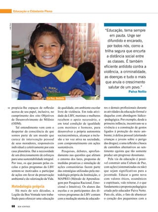 res e demais profissionais durante
as atividades da educação formal e
daquelas com abordagem lúdico-
-pedagógica. Por exemplo, desde a
primeira infância, incentivam-se a
vivência e a construção de gestos
ligados à proteção do meio am-
biente; à defesa pessoal (alertando
crianças e jovens sobre o perigo
das drogas); a uma reflexão e busca
de caminhos alternativos ao sen-
timento egoísta que tão somente
produz um progresso desumano.
Pela via da educação é possí-
vel construir uma Cultura de Paz,
com ações (sistematizadas ou não)
que sejam significativas para a
juventude. Educar a gente nova
com valores éticos, ecumênicos
e espirituais, vale reiterar, é o que
fundamenta a proposta pedagógica
criada pelo educador Paiva Netto.
Para ele, aliás, o fato de abastecer
o coração dos pequeninos com a
“Educação, tema sempre
em pauta. Urge ser
difundido e encarado,
por todos nós, como a
trilha segura que encurta
a distância social entre
as classes. É também
eficiente antídoto contra a
violência, a criminalidade,
as doenças e tudo o mais
que anula o crescimento
salutar de um povo.”
Paiva Netto
propicia-lhe espaços de reflexão
acerca de seu papel, inclusive, no
cumprimento dos oito Objetivos
de Desenvolvimento do Milênio
(ODM).
Tal entendimento vem com o
despertar da consciência de que
somos parte de um mundo que
carece de intervenção pessoal
de seus moradores, responsáveis
indivi­dual e coletivamente por esta
casa planetária. Daí a necessidade
de um direcionamento de esforços
para uma sustentabilidade integral.
Por isso, os que passam pelas es-
colas e pelos programas da LBV
sentem-se motivados a participar
de ações em favor da preservação
ambiental e da valorização daVida.
Metodologia própria
Há mais de seis décadas, a
Legião da Boa Vontade tem traba-
lhado para oferecer uma educação
LeillaTonin
La Paz, Bolívia
de qualidade, em ambiente escolar
livre de violência. Em toda ativi-
dade da LBV, meninas e mulheres
recebem o apoio necessário, e
em total condição de igualdade
com meninos e homens, para
desenvolver a própria autonomia
socioeconômica, alcançar a inclu-
são e ter voz ativa na sociedade,
com comprometimento em ações
sustentáveis.
Pesquisas, debates, aprofun-
damento nas questões que afetam
o entorno dos lares, propostas de
medidas proativas e simulação de
ações comunitárias fazem parte
das estratégias utilizadas pela me-
todologia própria da Instituição, o
MAPREI (Método de Aprendiza-
gem por Pesquisa Racional, Emo-
cional e Intuitiva). Os alunos das
escolas e os participantes dos di-
versos programas da LBV contam
com a mediação atenta de educado-
Educação e Cidadania Plena
98 BOA VONTADE
 