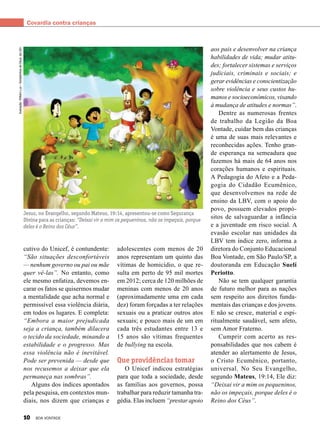 Covardia contra crianças
cutivo do Unicef, é contundente:
“São situações desconfortáveis
— nenhum governo ou pai ou mãe
quer vê-las”. No entanto, como
ele mesmo enfatiza, devemos en-
carar os fatos se quisermos mudar
a mentalidade que acha normal e
permissível essa violência diária,
em todos os lugares. E completa:
“Embora a maior prejudicada
seja a criança, também dilacera
o tecido da sociedade, minando a
estabilidade e o progresso. Mas
essa violência não é inevitável.
Pode ser prevenida — desde que
nos recusemos a deixar que ela
permaneça nas sombras”.
Alguns dos índices apontados
pela pesquisa, em contextos mun-
diais, nos dizem que crianças e
Ilustração:WilliamLuz–SoldadinhosdeDeus,daLBV.
Jesus, no Evangelho, segundo Mateus, 19:14, apresentou-se como Segurança
Divina para as crianças: “Deixai vir a mim os pequeninos, não os impeçais, porque
deles é o Reino dos Céus”.
adolescentes com menos de 20
anos representam um quinto das
vítimas de homicídio, o que re-
sulta em perto de 95 mil mortes
em 2012; cerca de 120 milhões de
meninas com menos de 20 anos
(aproximadamente uma em cada
dez) foram forçadas a ter relações
sexuais ou a praticar outros atos
sexuais; e pouco mais de um em
cada três estudantes entre 13 e
15 anos são vítimas frequentes
de bullying na escola.
Que providências tomar
O Unicef indicou estratégias
para que toda a sociedade, desde
as famílias aos governos, possa
trabalhar para reduzir tamanha tra-
gédia. Elas incluem “prestar apoio
aos pais e desenvolver na criança
habilidades de vida; mudar atitu-
des; fortalecer sistemas e serviços
judiciais, criminais e sociais; e
gerar evidências e conscientização
sobre violência e seus custos hu-
manos e socioeconômicos, visando
à mudança de atitudes e normas”.
Dentre as numerosas frentes
de trabalho da Legião da Boa
Vontade, cuidar bem das crianças
é uma de suas mais relevantes e
reconhecidas ações. Tenho gran-
de esperança na semeadura que
fazemos há mais de 64 anos nos
corações humanos e espirituais.
A Pedagogia do Afeto e a Peda-
gogia do Cidadão Ecumênico,
que desenvolvemos na rede de
ensino da LBV, com o apoio do
povo, possuem elevados propó-
sitos de salvaguardar a infância
e a juventude em risco social. A
evasão escolar nas unidades da
LBV tem índice zero, informa a
diretora do Conjunto Educacional
Boa Vontade, em São Paulo/SP, a
doutoranda em Educação Suelí
Periotto.
Não se tem qualquer garantia
de futuro melhor para as nações
sem respeito aos direitos funda-
mentais das crianças e dos jovens.
E não se cresce, material e espi-
ritualmente saudável, sem afeto,
sem Amor Fraterno. 
Cumprir com acerto as res-
ponsabilidades que nos cabem é
atender ao alertamento de Jesus,
o Cristo Ecumênico, portanto,
universal. No Seu Evangelho,
segundo Mateus, 19:14, Ele diz:
“Deixai vir a mim os pequeninos,
não os impeçais, porque deles é o
Reino dos Céus”.
10 BOA VONTADE
 