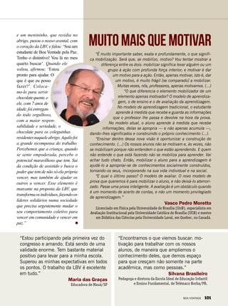 “É muito importante saber, exata e profundamente, o que signifi-
ca mobilização. Será que, se mobilizo, motivo? Vou tentar mostrar a
diferença entre os dois: mobilizar significa levar alguém ou um
grupo à ação com profunda força interior; e motivar é dar
um motivo para a ação. Então, apenas motivar, isto é, dar
um motivo, é muito frágil [se comparado] a mobilizar.
Muitas vezes, nós, professores, apenas motivamos. (...)
“O que diferencia o elemento mobilizador de um
elemento apenas motivador? O modelo de aprendiza-
gem, o de ensino e o de avaliação da aprendizagem.
No modelo de aprendizagem tradicional, o estudante
aprende à medida que recebe e guarda as informações
que o professor lhe passa e devolve na hora da prova.
No modelo atual, o aluno aprende à medida que recebe
informações, delas se apropria — e não apenas acumula —,
dando-lhes significados e construindo o próprio conhecimento (...).
“Ensinar dentro dessa nova visão é oportunizar a construção do
conhecimento. (...) Os nossos alunos não se motivam e, às vezes, não
se mobilizam porque não entendem o que estão aprendendo. E quem
não entende o que está fazendo não se mobiliza para aprender. Vai
achar tudo chato. Então, mobilizar o aluno para a aprendizagem é
ajudá-lo a apropriar-se de conhecimentos socialmente construídos,
tornando-os seus, incorporando na sua vida individual e na social.
“E qual o último passo? O modelo de avaliar. O novo modelo de
prova que queremos é para mobilizar o aluno, e não deixá-lo aterrori-
zado. Passe uma prova inteligente. A avaliação é um obstáculo quando
é um momento de acerto de contas, e não um momento privilegiado
de aprendizagem.”
Vasco Pedro Moretto
Licenciado em Física pela Universidade de Brasília (UnB), especialista em
Avaliação Institucional pela Universidade Católica de Brasília (UCB) e mestre
em Didática das Ciências pela Universidade Laval, em Quebec, no Canadá.
Muitomaisquemotivar
“Encontramos o que viemos buscar: mo-
tivação para trabalhar com os nossos
alunos, de maneira que ampliemos o
conhecimento deles, que demos espaço
para que cresçam não somente na parte
acadêmica, mas como pessoas.”
Silvana Brasileiro
Pedagoga e diretora da Escola Ideal de Educação Infantil
e Ensino Fundamental, de Telêmaco Borba/PR.
“Estou participando pela primeira vez do
congresso e amando. Está sendo de uma
validade enorme. Tem bastante material
positivo para levar para a minha escola.
Superou as minhas expectativas em todos
os pontos. O trabalho da LBV é excelente
em tudo.”
Maria das Graças
Educadora de Mauá/SP
e um menininho, que residia no
abrigo, puxou o nosso avental, com
o coração da LBV, e falou: ‘Sou um
estudante de Boa Vontade pela Paz.
Tenho o distintivo! Vou lá no meu
quarto buscar’. Quando ele
voltou, afirmou: ‘Estou
pronto para ajudar. O
que é que eu posso
fazer?’. Coloca-
mo-lo para servir
chocolatequente,e
ele, com 7 anos de
idade,foientregan-
do todo orgulhoso,
com a maior respon-
sabilidade e seriedade, o
chocolate para os coleguinhas
residentesnaqueleabrigo.Aquilofoi
a grande recompensa do trabalho.
Percebemos que a criança, quando
se sente empoderada, percebe o
potencial maravilhoso que tem. Sai
da condição de assistido e busca o
poder que tem de não só ela própria
vencer, mas também de ajudar os
outros a vencer. Esse elemento é
marcante na proposta da LBV, que
transformaosindivíduos,fazendo-os
líderes solidários numa sociedade
que precisa urgentemente mudar o
seu comportamento coletivo para
vencer em comunidade e vencer em
paz.”
BOA VONTADE 101
 
