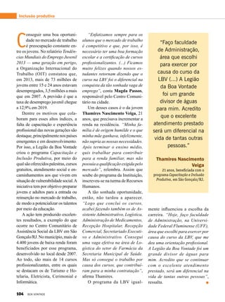 Inclusão produtiva
C
onseguir uma boa oportuni-
dade no mercado de trabalho
é preocupação constante en-
tre os jovens. No relatório Tendên-
cias Mundiais do Emprego Juvenil
2013 — uma geração em perigo,
a Organização Internacional do
Trabalho (OIT) constatou que,
em 2013, mais de 73 milhões de
jovens entre 15 e 24 anos estavam
desempregados, 3,5 milhões a mais
que em 2007. A previsão é que a
taxa de desemprego juvenil chegue
a 12,9% em 2019.
Dentre os motivos que cola-
boram para esses altos índices, a
falta de capacitação e experiência
profissional das novas gerações são
destaque, principalmente nos países
emergentes e em desenvolvimento.
Por isso, a Legião da Boa Vontade
criou o programa Capacitação e
Inclusão Produtiva, por meio do
qualsãooferecidospalestras,cursos
gratuitos, atendimento social e en-
caminhamentos aos que vivem em
situaçãodevulnerabilidadesocial.A
iniciativa tem por objetivo preparar
jovens e adultos para a entrada ou
reinserção no mercado de trabalho,
de modo a potencializar os talentos
por meio da educação.
A ação tem produzido excelen-
tes resultados, a exemplo do que
ocorre no Centro Comunitário de
Assistência Social da LBV em São
Gonçalo/RJ. No município, mais de
4.400 jovens de baixa renda foram
beneficiados por esse programa,
desenvolvido no local desde 2007.
Ao todo, são mais de 14 cursos
profissionalizantes, entre os quais
se destacam os de Turismo e Ho-
telaria, Eletricista, Cerimonial e
Informática.
“Enfatizamos sempre para os
alunos que o mercado de trabalho
é competitivo e que, por isso, é
necessário ter uma boa formação
escolar e a certificação de cursos
profissionalizantes. (...) Ficamos
muito felizes quando nossos es-
tudantes retornam dizendo que o
curso na LBV foi o diferencial na
conquista da tão sonhada vaga de
emprego”, conta Magda Passos,
responsável pelo Centro Comuni-
tário na cidade.
Um desses casos é o da jovem
Thamires Nascimento Veiga, 21
anos, que precisava incrementar a
renda na residência. “Minha fa-
mília é de origem humilde e o que
minha mãe ganhava, infelizmente,
não supria as nossas necessidades.
Após terminar o ensino médio,
quis trabalhar para contribuir
para a renda familiar, mas não
possuía a qualificação exigida pelo
mercado”, relembra. Assim que
soube do programa da Instituição,
inscreveu-se na turma de Recursos
Humanos.
A tão sonhada oportunidade,
então, não tardou a aparecer.
“Logo que concluí os cursos,
acabei fazendo também os de As-
sistente Administrativo, Logística,
Administração de Medicamentos,
Recepção Hospitalar, Recepção
Comercial, Secretariado Executi­
vo e Administrativo. Consegui
uma vaga efetiva na área de Lo-
gística do setor de Farmácia da
Secretaria Municipal de Saúde.
Mas só consegui o trabalho por
causa dos cursos, que contribuí-
ram para a minha contratação”,
afirma Thamires.
O programa da LBV igual-
“Faço faculdade
de Administração,
área que escolhi
para exercer por
causa do curso da
LBV (...) A Legião
da Boa Vontade
foi um grande
divisor de águas
para mim. Acredito
que o excelente
atendimento prestado
será um diferencial na
vida de tantas outras
pessoas.”
Thamires Nascimento
Veiga
21 anos, beneficiada com o
programa Capacitação e Inclusão
Produtiva, em São Gonçalo/RJ.
mente influenciou a escolha da
carreira. “Hoje, faço faculdade
de Administração, na Universi-
dade Federal Fluminense (UFF),
área que escolhi para exercer por
causa do curso da LBV, que me
deu uma orientação profissional.
A Legião da Boa Vontade foi um
grande divisor de águas para
mim. Acredito que se continuar
com o excelente atendimento
prestado, será um diferencial na
vida de tantas outras pessoas”,
ressalta.
104 BOA VONTADE
 