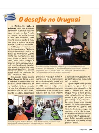 profissional. “Há algum tempo, fi-
quei sabendo que ia funcionar uma
escola de cabeleireiro na LBV e já
estou cursando o meu último ano.
Fiz há 12 meses um estágio em um
salão e o proprietário gostou do meu
desempenho e me convidou para
trabalhar com ele. Com empenho
Graças ao curso de cabeleireiro, oferecido gratuitamente à comunidade,
Mahaira já está empregada. A iniciativa faz parte do programa de Capacitação
Profissional, fruto da parceria entre a LBV do Uruguai e a Intercoiffure —
Associação Internacional de Mestres Cabeleireiros.
e responsabilidade, podemos che-
gar aonde sonhamos. Estou muito
feliz”, comentou.
Agradecida por tudo o que tem
conquistado, a jovem deixa uma
mensagem aos colaboradores da
Obra: “O trabalho que a LBV do
Uruguai realiza é muito grande,
ajuda muitas famílias que não têm
recursos e que, graças à Institui-
ção, conseguem seguir adiante.
Eu e meus irmãos somos pessoas
de bem, em decorrência dos valo-
res aprendidos na Legião da Boa
Vontade. Apostem, conheçam os
programas que a LBV promove,
visitem as instalações do Instituto
e verão os rostos felizes das crian-
ças... Saibam que estão ajudando
a transformar o mundo de muitas
pessoas”, atestou.
Dedicada, a jovem Mahaira durante o curso de cabeleireiro, desenvolvido em
espaço especialmente preparado para a realização da atividade.
O desafio no Uruguai
Em Montevidéu, Mahaira
Rodríguez, de 21 anos, é uma das
centenas de jovens que procuram
apoio na Legião da Boa Vontade
do Uruguai. De família simples
e sendo a filha mais velha, ainda
menina precisou ajudar a mãe,
que provia o sustento da família
sozinha, a cuidar dos cinco irmãos.
Na LBV, a jovem encontrou um
caminho para crescer. “Vivíamos
em um assentamento onde a si-
tuação era muito difícil. Quando
minha mãe matriculou três dos
meus irmãos no Jardim Infantil
Jesus, nossa família começou a
seguir em frente. Íamos para a es-
cola e minha mãe podia trabalhar
com a certeza de que seus filhos
estavam em boas mãos. Foi uma
grande ajuda que recebemos da
LBV”, recordou a jovem.
Hoje, casada e mãe da pequena
Maiara Ayleen, de 4 anos, só tem
a agradecer as oportunidades que
ela e sua família continuam a ter
na Instituição, tanto na educação
de sua filha, aluna do Instituto
Educativo José de Paiva Netto,
quanto na própria capacitação
Fotos:MacielFerreira
BOA VONTADE 105
 
