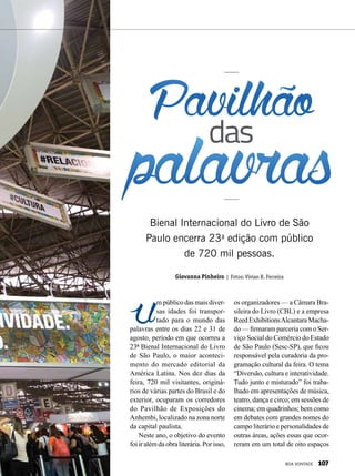 Um público das mais diver-
sas idades foi transpor-
tado para o mundo das
palavras entre os dias 22 e 31 de
agosto, período em que ocorreu a
23ª Bienal Internacional do Livro
de São Paulo, o maior aconteci-
mento do mercado editorial da
América Latina. Nos dez dias da
feira, 720 mil visitantes, originá-
rios de várias partes do Brasil e do
exterior, ocuparam os corredores
do Pavilhão de Exposições do
Anhembi, localizado na zona norte
da capital paulista.
Neste ano, o objetivo do evento
foi ir além da obra literária. Por isso,
Bienal Internacional do Livro de São
Paulo encerra 23a
edição com público
de 720 mil pessoas.
Giovanna Pinheiro | Fotos: Vivian R. Ferreira
os organizadores — a Câmara Bra-
sileira do Livro (CBL) e a empresa
Reed ExhibitionsAlcantara Macha-
do — firmaram parceria com o Ser-
viço Social do Comércio do Estado
de São Paulo (Sesc-SP), que ficou
responsável pela curadoria da pro-
gramação cultural da feira. O tema
“Diversão, cultura e interatividade.
Tudo junto e misturado” foi traba-
lhado em apresentações de música,
teatro, dança e circo; em sessões de
cinema; em quadrinhos; bem como
em debates com grandes nomes do
campo literário e personalidades de
outras áreas, ações essas que ocor-
reram em um total de oito espaços
Pavilhão
palavrasdas
BOA VONTADE 107
 