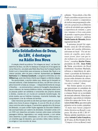 culturais. “Nesta edição, o Sesc São
Paulo consolidou sua parceria com
a CBL ao assumir o compromisso
derealizarumaprogramaçãocultu-
ral com a proposta de acolhimento
e oferta de atividades que ampliam
a experiência do visitante, e, para
isso, tomamos o livro como ponto
de partida e suporte para diversas
linguagens artísticas”, explicou
Danilo Santos de Miranda, diretor
regional do Sesc-SP.
A presença juvenil foi signi-
ficante: cerca de 120 mil alunos,
de duas mil escolas diferentes,
estiveram no local. “Foi um mo-
mento de orgulho, para todos,
trazer jovens, fazer com que to-
dos tenham esse convívio com os
livros”, ressaltou Karine Pansa,
presidente da CBL. Juan Pablo
de Vera, presidente da Reed
Exhibitions Alcantara Machado,
reforçou a importância de apro-
ximar a juventude da literatura e
discordou da afirmação de que os
jovens estão distantes da cultura.
“Todos nós vimos esta semana que
isso não é verdade”, disse.
Não foram apenas os jovens
que percorreram os corredores do
Pavilhão de Exposições.Avós, pais
e crianças foram ver as novidades
do mercado editorial.Além da pro-
gramação, o que atraiu os visitantes
à feira foi o preço dos livros. A es-
tudante EsterSilva, que estava pela
primeira vez no evento, comentou:
“É muito mais barato [adquirir
títulos literários na Bienal] e com-
pensa. Há obras de R$ 2, R$ 10”.
Mesma opinião manifestou o con-
sultor Antonio Carlos Gonçalves,
de 45 anos, do Rio Grande do Sul.
“Comprar o livro na Bienal é mais
A coleção infantil ecumênica “Os milagres de Jesus”, do Selo Sol-
dadinhos de Deus, da LBV, foi destaque na edição de 24 de agosto do
Jornal Nova Era, veiculado pela Rádio Boa Nova (da Fundação Espírita
André Luiz) e transmitido para emissoras na Grande São Paulo e no
interior paulista, além de para a internet. Apresentado por Guiomar
Sant’anna (C) e Vanessa Cavalcanti, o programa entrevistou ao vivo
William Luz, autor dos títulos infantis que integram a referida coleção.
Na oportunidade, o escritor relatou que, desde que foi lançado no
mercado editorial, o Selo Soldadinhos de Deus, da LBV tem como ob-
jetivo transmitir a todas as crianças — independentemente de crenças
e filosofias — os ensinamentos e valores do Evangelho-Apocalipse de
Jesus e oferecer, de maneira didática e lúdica, orientações sobre como
as pessoas podem ser solidárias e conscientes dos próprios deveres
e direitos, vivendo em um mundo em constante transformação. Ele
ainda revelou que as histórias impressas, ricamente ilustradas, logo
conquistaram o lar de milhares de famílias.
Cabe mencionar que entre os oito itens que fazem parte do conjunto
estão cinco livros (A pesca milagrosa, A cura do filho de um oficial,
Jesus caminha sobre as águas, O samaritano agradecido e No tanque
de Betesda), os quais contêm lições sagradas do Educador Celeste e
são acompanhados por caderno de atividades. Compõem ainda o kit
um DVD com desenhos animados musicais sobre essas conhecidas
passagens bíblicas, legendados e em versão karaoke, e com extras
(dois desenhos e quatro videoclipes); um CD com a trilha sonora; e
um divertido jogo de tabuleiro, que convida o leitor, toda a família e
os amigos a ir ao encontro de Jesus.
Selo Soldadinhos de Deus,
da LBV, é destaque
na Rádio Boa Nova
Literatura
108 BOA VONTADE
 