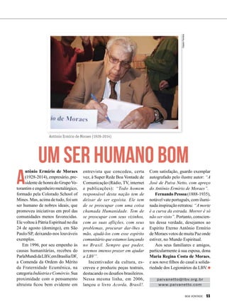 Antônio Ermírio de Moraes (1928-2014)
Um ser humano bom
paivanetto@lbv.org.br
www.paivanetto.com
A
ntônio Ermírio de Moraes
(1928-2014), empresário, pre-
sidente de honra do GrupoVo-
torantim e engenheiro metalúrgico,
formado pela Colorado School of
Mines. Mas, acima de tudo, foi um
ser humano de nobres ideais, que
promoveu iniciativas em prol das
comunidades menos favorecidas.
Ele voltou à Pátria Espiritual no dia
24 de agosto (domingo), em São
Paulo/SP, deixando-nos louváveis
exemplos.
Em 1996, por seu empenho às
causas humanitárias, recebeu do
ParlaMundidaLBV,emBrasília/DF,
a Comenda da Ordem do Mérito
da Fraternidade Ecumênica, na
categoriaIndústriaeComércio.Sua
proximidade com o pensamento
altruísta ficou bem evidente em
entrevista que concedeu, certa
vez, à Super Rede Boa Vontade de
Comunicação (Rádio, TV, internet
e publicações): “Todo homem
responsável desta nação tem de
deixar de ser egoísta. Ele tem
de se preocupar com uma coisa
chamada Humanidade. Tem de
se preocupar com seus vizinhos,
com as suas aflições, com seus
problemas, procurar dar-lhes a
mão, ajudá-los com esse espírito
comunitário que estamos lançando
no Brasil. Sempre que puder,
teremos imenso prazer em ajudar
a LBV”.
Incentivador da cultura, es-
creveu e produziu peças teatrais,
destacando os desafios brasileiros.
Nessa mesma linha, em 2006,
lançou o livro Acorda, Brasil!.
Com satisfação, guardo exemplar
autografado pelo ilustre autor: “A
José de Paiva Netto, com apreço
do Antônio Ermírio de Moraes”.
Fernando Pessoa (1888-1935),
notável vate português, com ilumi-
nada inspiração retratou: “A morte
é a curva da estrada. Morrer é só
não ser visto”. Portanto, conscien-
tes dessa verdade, desejamos ao
Espírito Eterno Antônio Ermírio
de Moraes votos de muita Paz onde
estiver, no Mundo Espiritual.
Aos seus familiares e amigos,
particularmente à sua esposa, dona
Maria Regina Costa de Moraes,
e aos nove filhos do casal a solida-
riedade dos Legionários da LBV.
ClaytonFerreira
BOA VONTADE 11
 