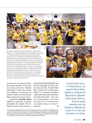 No dia 25 de agosto, cerca de 150 alunos, de seis séries
diferentes, do Conjunto Educacional Boa Vontade visitaram
a 23a
Bienal Internacional do Livro de São Paulo. Eles
percorreram os corredores do Pavilhão de Exposições do
Anhembi, ansiosos pelos últimos lançamentos literários, e
conheceram o estande da WRC Livros, que estava expondo
títulos da Editora Elevação e do Selo Soldadinhos de Deus,
da LBV. No local, tiveram a oportunidade de levar para
casa as obras infantis desse selo, as quais, em linguagem
própria para a faixa etária deles, transmitem bons valores
e mensagens ecumênicas positivas, a fim de promover a
convivência harmoniosa dos seres humanos na própria
família e na sociedade. Convém ainda citar que a LBV
incentiva o hábito da leitura em todas as idades, por meio de
seus programas socioeducacionais.
O best-seller Jesus,
o Profeta Divino, do
escritor Paiva Netto,
registra o conteúdo de
pesquisas e palestras
sobre temas bíblicos,
fruto de quase
sessenta anos de
estudos e reflexões do
autor. É um livro que
esclarece e conforta.
passando por um momento difícil,
pois perdeu uma filha. Na hora que
eu vi o título, pensei nela”, afirmou,
explicando o motivo da compra.
Ele completou: “Acredito que vai
ajudá-la,emuito.Estoulevandodois
[kits], um para ela e um para mim”.
A professora Izaurina Maria
Leite fez a aquisição de alguns
exemplares da coleção “Os mi-
lagres de Jesus” para enviá-los a
uma amiga de Uberlândia/MG, que
já havia comprado os livros, mas
precisava de mais. À Super Rede
Boa Vontade de Comunicação
(rádio, TV e internet), ressaltou a
importância das lições constantes
nas obras dessa série. “Jesus dei-
xou os ensinamentos, e nós temos
que segui-los. O caminho para
a evolução começa na criança”,
destacou.
* A radionovela Memórias de um suicida, adaptação do livro homônimo, psicografado pela
médium Yvonne do Amaral Pereira, foi radiofonizada pela Fundação José de Paiva Netto,
que recebeu gentilmente a autorização para sua radiofonização da Federação Espírita Bra-
sileira (FEB), à qual pertencem os direitos autorais da obra literária.
BOA VONTADE 111
 