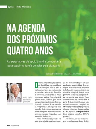 D
urante campanha à presidência
da República, os candidatos
viajaram por todo o país e
defenderam teses que variaram da
economia à educação, da saúde
à habitação, estendendo-se pelos
programas sociais. Com relação à
grande mídia, sobre a qual havia
campanha antiga defendendo o seu
controle, nenhum deles assumiu
o compromisso de arquivar essa
questão. Outro ponto que precisa
entrar na agenda presidenciável no
próximo mandato é o cuidado com
as mídias do interior.
Uma oportunidade poderia ter
sido aproveitada para isso, quan-
FelipeFreitas
Carlos Arthur
Pitombeira,
jornalista.
Carlos Arthur Pitombeira | Especial para a BOA VONTADE
Na agenda
dos próximos
quatro anos
Opinião — Mídia Alternativa
As expectativas de apoio à mídia comunitária
para seguir na tarefa de zelar pela cidadania
do foi mencionada por um dos
candidatos a necessidade de pros-
seguir o incentivo aos pequenos
trabalhadores para que deixem sua
condição marginal. Houve outra
proposta, inclusive, comprometi-
da em ampliar esse aporte. Essas
circunstâncias se concretizam a
partir de duas possibilidades: a do
enquadramento na categoria de
Microempreendedor (aquele que
só paga o imposto fixo mensal de
R$ 41,20) ou na do Supersimples
(com alíquota inicial de 16,93%
por mês).
No entanto, ao não menciona-
rem os milhares de donos de jor-
112 BOA VONTADE
 
