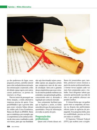 ço dos poderosos do lugar, esses
pequenos jornais, caminho natural
para a tão sonhada democratização
da comunicação e expressão, estão
dividindo espaço agora com outros
canais poderosos: os portais de
internet e os blogs.
Para ter meios de prosseguir sua
firme atuação, a mídia alternativa
impressa precisa de apoio. Uma
possibilidade é que o governo abra
para esses veículos linhas oficiais
de crédito pela Caixa Econômica,
Banco do Brasil ou BNDES. Basta
que se estabeleça, por exemplo, que
osempréstimos(comcarênciamíni-
ma de cinco anos e auditados a cada
seis meses, para que sua finalidade
não seja desvirtuada) sejam conce-
didos apenas aos pequenos jornais
que comprovem mais de dez anos
de circulação. Será com a garantia
dessesempréstimosqueessesveícu-
los do interior poderão melhorar seu
conteúdoesuaapresentaçãográfica,
concorrendo entre si, deixando a
regulação por conta do mercado.
Isso certamente facilitará para
que se legalize e, assim, se tenha
uma ideia do que ela representa em
quantidade e força de informação
em todas as partes do país.
Preparação dos
profissionais
Quem está à frente desses mi-
lhares de jornaizinhos quer, tam-
bém, promover cursos técnicos a
partir do ensino profissionalizante,
e formar novas equipes cada vez
mais bem preparadas para o tra-
balho. Seus dirigentes sabem que
somente aprimorando sua mão de
obra é que poderão oferecer um
produto melhor.
E é dessa forma que vai ganhar
quem mais se empenhar, até mes-
mo na disputa das publicidades
oficiais junto às agências de pro-
paganda. Essa pequena mídia, para
ter credibilidade, precisa ser livre
em todos os sentidos.
O Supremo Tribunal Federal
(STF), que acabou com a exigên-
Opinião — Mídia Alternativa
114 BOA VONTADE
 