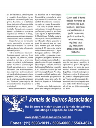 cia do diploma de jornalista para
o exercício da profissão, viu-se,
de repente, confrontado pelo Con-
gresso Nacional. E os reflexos
desse confronto refletem na mídia
do interior, que fica perdida, deses-
timulada. Recuados, os pequenos
jornais e revistas veem avançarem
os portais da internet e os blogs,
além dos comerciais em cinemas,
carros de som, barcos e outdoors.
Parece haver um movimento
contra essa mídia presente no
Brasil desde o século 19, e cabe a
cada um de nós lutar pelo resgate
da sua dignidade.
Talvez diante desse novo con-
fronto de quem é contra e a favor
do diploma de jornalista, tenha
chegado a hora de se criar uma
nova categoria de trabalhadores
dentro da área de Comunicação
Social, garantindo-se às pessoas
envolvidas com a mídia comuni-
tária impressa e eletrônica (rádio
e televisão) do interior um registro
próprio.Assim, a questão do diplo-
ma de nível superior não seria mais
um “fantasma” para ninguém. O
seu sentido seria o de qualificar o
profissional.
O reconhecimento da carreira
de Técnico em Comunicação
Comunitária contemplaria todos
aqueles envolvidos com essa mo-
dalidade do jornalismo. Isso ajuda-
ria muito no resgate dessa mídia.
Um curso de caráter profissio-
nalizante para formação desse novo
profissional garantiria ao aluno
outro registro. E diploma também.
O Ministério do Trabalho cuidaria
da criação da carreira; ao Ministério
da Educação caberia apresentar a
grade de matérias para um curso
dessa natureza que, com duração
mínima de 18 meses, não estaria
muito distante dessa aqui: Língua
Portuguesa (redação e estilo); Geo-
grafia política e econômica; produ-
ção gráfica; fotografia; História do
Brasil contemporâneo; realidade re-
gional e cultural do país; introdução
àSociologiaeàFilosofia;noçõesde
Publicidade e Marketing; e capítulo
Vda Constituição Federal, que trata
da Comunicação Social. As aulas,
retratandoarealidadesocialdopaís,
seriam ministradas por jornalistas
aposentados pagos com verba do
Fundo de Amparo ao Trabalhador
(FAT).
Estaria, assim, dado o primeiro
passo para o resgate da dignidade
Quem está à frente
desses milhares de
jornaizinhos quer,
também, promover
cursos técnicos a
partir do ensino
profissionalizante,
e formar novas
equipes cada
vez mais bem
preparadas para o
trabalho.
da mídia comunitária impressa no
que diz respeito ao conteúdo e à
apresentação gráfica. O segundo
passo ficaria por conta de quem
viesse a assumir a presidência da
República, enviando ao Congresso
Nacional o projeto de lei que cria-
ria, além da categoria profissional
de Técnico em Comunicação Co-
munitária, um tipo de imposto para
essa mídia dentro da realidade por
ela vivida nas diferentes regiões
do Brasil.
 