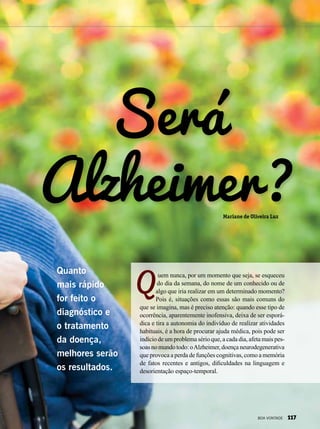 Será
Alzheimer?
uem nunca, por um momento que seja, se esqueceu
do dia da semana, do nome de um conhecido ou de
algo que iria realizar em um determinado momento?
Pois é, situações como essas são mais comuns do
que se imagina, mas é preciso atenção: quando esse tipo de
ocorrência, aparentemente inofensiva, deixa de ser esporá-
dica e tira a autonomia do indivíduo de realizar atividades
habituais, é a hora de procurar ajuda médica, pois pode ser
indício de um problema sério que, a cada dia, afeta mais pes-
soasnomundotodo:oAlzheimer,doençaneurodegenerativa
que provoca a perda de funções cognitivas, como a memória
de fatos recentes e antigos, dificuldades na linguagem e
desorientação espaço-temporal.
Quanto
mais rápido
for feito o
diagnóstico e
o tratamento
da doença,
melhores serão
os resultados.
Mariane de Oliveira Luz
BOA VONTADE 117
 