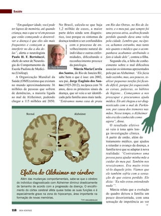 em Rio das Ostras, no Rio de Ja-
neiro, e o meu pai, que sempre foi
uma pessoa ativa, acabou ficando
perdido quando dava uma volta
pela cidade. Lembro que, na épo-
ca, achamos estranho, mas tanto
nós quanto o médico que o acom-
panhava acabamos atribuindo o
fato à idade dele”, contou a filha.
Segundo ela, a falta de conhe-
cimento sobre o mal dificultou
associar os sintomas apresentados
pelo pai ao Alzheimer. “Ele fazia
tudo sozinho, mas, aos poucos, re-
alizar pequenas tarefas foi fican-
do difícil, porque foi esquecendo
as coisas, palavras, os hábitos
de higiene... Começamos a nos
preocupar e procuramos ajuda
médica. Ele até chegou a ser diag-
nosticado com o mal de Parkin-
son, por causa dos tremores nas
mãos. Nesse tempo, o Alzheimer
não era tão conhecido como
agora”, disse.
O resultado efetivo
só veio à tona após lon-
ga investigação clínica.
A partir de então, além do
tratamento médico, que ajudou
a retardar o avanço da doença, a
família teve que se adaptar à nova
realidade: “Contratamos uma
pessoa para ajudar minha mãe a
cuidar do meu pai. Também nos
revezávamos. Era muito triste
vê-lo daquele jeito. Víamos que
ele também sofria com a sensa-
ção de que estava perdido. Ele
dizia: ‘Eu não estou entendendo
nada’”.
Márcia relata que a evolução
do quadro deixou a família um
pouco desorientada, com uma
sensação de impotência ao ver
“Em qualquer idade, você pode
ter lapsos de memória, até quando
criança, mas o que se vê em pessoas
que estão começando a desenvol-
ver a doença é que eles são mais
frequentes e começam a
interferir no dia a dia de-
las”, alerta o neurologista
Paulo H. F. Bertolucci,
chefe do setor de Neurolo-
gia do Comportamento da
Escola Paulista de Medici-
na (Unifesp).
A Organização Mundial da
Saúde (OMS) estima que existam
no mundo aproximadamente 36
milhões de pessoas que sofrem
de demências, a maioria ligada
ao mal de Alzheimer, podendo
chegar a 115 milhões até 2050.
No Brasil, calcula-se que haja
1,2 milhão de casos, a maior
parte deles ainda sem diagnós-
tico, isso porque os sintomas da
doença tendem a ser confundidos
com o processo de en-
velhecimento natural do
indivíduo e outras enfer-
midades, dificultando o
reconhecimento precoce
da patologia.
Márcia Maria Corrêa
dos Santos, do Rio de Janeiro/RJ,
sabe bem o que é isso: em 2002,
seu pai, Jorge Eugênio dos San-
tos (1925-2012), na época com 76
anos, dava os primeiros sinais da
doença, que só veio a ser identifi-
cada pela família anos mais tarde.
“Estávamos numa casa de praia
Saúde
Efeitos do Alzheimer no cérebro
Além das mudanças comportamentais, sabe-se que o cérebro
do indivíduo diagnosticado com Alzheimer diminui drasticamente
de tamanho de acordo com a progressão da doença. O encolhi-
mento do córtex cerebral afeta quase todas as suas funções e é
especialmente grave na zona do hipocampo, área importante na
formação de novas memórias.
Normal Alzheimer
Fonte: www.cuidamos.com
Dr. Paulo Bertolucci
Arquivopessoal
118 BOA VONTADE
 