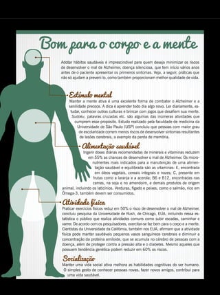 Estímulo mental
Manter a mente ativa é uma excelente forma de combater o Alzheimer e a
senilidade precoce. A dica é aprender todo dia algo novo. Ler diariamente, es-
tudar, conhecer outras culturas e brincar com jogos que desafiem sua mente.
Sudoku, palavras cruzadas etc. são algumas das inúmeras atividades que
cumprem esse propósito. Estudo realizado pela faculdade de medicina da
Universidade de São Paulo (USP) concluiu que pessoas com maior grau
de escolaridade correm menos riscos de desenvolver sintomas resultantes
de lesões cerebrais, a exemplo da perda de memória.
Alimentação saudável
Ingerir doses diárias recomendadas de minerais e vitaminas reduzem
em 55% as chances de desenvolver o mal de Alzheimer. Os micro-
nutrientes mais indicados para a manutenção de uma alimen-
tação saudável e equilibrada são as vitaminas: E, encontrada
em óleos vegetais, cereais integrais e nozes; C, presente em
frutas como a laranja e a acerola; B6 e B12, encontradas nas
carnes, na soja e no amendoim, e demais produtos de origem
animal, incluindo os laticínios. Verduras, fígado e peixes, como o salmão, rico em
Ômega-3, também devem ser consumidos.
Atividade física
Praticar exercícios físicos reduz em 50% o risco de desenvolver o mal de Alzheimer,
concluiu pesquisa da Universidade de Rush, de Chicago, EUA, incluindo nessa es-
tatística o público que realiza atividades comuns como subir escadas, caminhar e
varrer. De acordo com os pesquisadores, exercitar-se faz bem para o corpo e a mente.
Cientistas da Universidade da Califórnia, também nos EUA, afirmam que a atividade
física pode manter saudáveis pequenos vasos sanguíneos cerebrais e diminuir a
concentração da proteína amiloide, que se acumula no cérebro de pessoas com a
doença, além de proteger contra a pressão alta e o diabetes. Mesmo aqueles que
possuem tendência genética podem reduzir em 60% os riscos.
Socialização
Manter uma vida social ativa melhora as habilidades cognitivas do ser humano.
O simples gesto de conhecer pessoas novas, fazer novos amigos, contribui para
uma vida saudável.
Bom para o corpo e a mente
Adotar hábitos saudáveis é imprescindível para quem deseja minimizar os riscos
de desenvolver o mal de Alzheimer, doença silenciosa, que tem início vários anos
antes de o paciente apresentar os primeiros sintomas. Veja, a seguir, práticas que
não só ajudam a preveni-lo, como também proporcionam melhor qualidade de vida.
BOA VONTADE 119
 